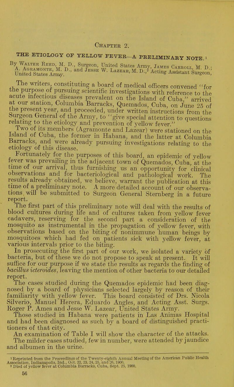 Chapter 2. THE ETIOLOGY OF YELLOW FEVER—A PRELIMINARY NOTE.1 By Walter Reed M D., Surgeon, United States Army, James Carroll M D • The writers constituting a board of medical officers convened for the purpose of pursuing scientific investigations with reference to the acute infectious diseases prevalent on the Island of Cuba, arrived at our station, Columbia Barracks, Quemados, Cuba, on June 25 of the present year and proceeded, under written instructions from the burgeon General of the Army, to give special attention to questions relating to the etiology and prevention of yellow fever. t i J* °l ^S ™en\bers (Agramonte and Lazear) were stationed on the island of Cuba, the former in Habana, and the latter at Columbia -Barracks, and were already pursuing investigations relating to the etiology of this disease. Fortunately for the purposes of this board an epidemic of yellow fever was prevailing in the adjacent town of Quemados, Cuba, at the time of our arrival, thus furnishing us an opportunity for clinical observations and for bacteriological and pathological work. The results already obtained, we believe, warrant the publication at this time of a preliminary note. A more detailed account of our observa- tions , will be submitted to Surgeon General Sternberg in a future report. The first part of this preliminary note will deal with the results of blood cultures during life and of cultures taken from yellow fever cadavers, reserving for the second part a consideration of the mosquito as instrumental in the propagation of yellow fever, with observations based on the biting of nonimmune human beings by mosquitoes which had fed on patients sick with yellow fever, at various intervals prior to the biting. In prosecuting the first part of our work, we isolated a variety of bacteria, but of these we do not propose to speak at present. It will suffice for our purpose if we state the results as regards the finding of bacillus icteroides, leaving the mention of other bacteria to our detailed report. The cases studied during the Quemados epidemic had been diag- nosed by a board of physicians selected largely by reason of their familiarity with yellow fever. This board consisted of Drs. Nicola Silverio, Manuel Herera, Eduardo Angles, and Acting Asst. Surgs. Roger P. Ames and Jesse W. Lazear, United States Army. Those studied in Habana were patients in Las Animas Hospital and had been diagnosed as such by a board of distinguished practi- tioners of that city. An examination of Table I will show the character of the attacks. The milder cases studied, few in number, were attended by jaundice and albumen in the urine. 1 Reprinted from the Proceedings of the Twentv-eighlh Annua! Meeting of the American Public Health Association, Indianapolis, Ind., Oct. 22, 23, 24, 25, and 2(1,1800. 2 Died of yellow fever at Columbia Barracks, Cuba, Sept. 25, 1900.