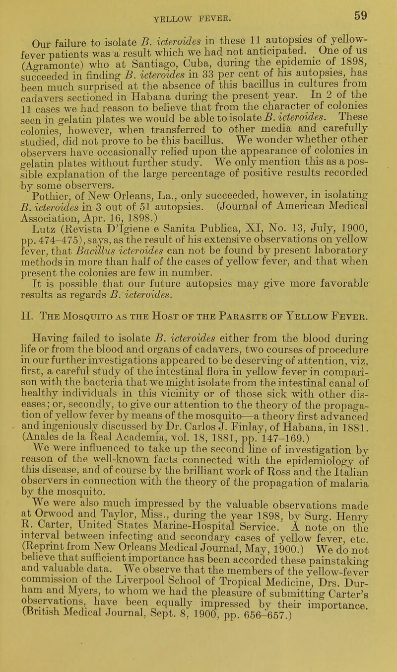 Our failure to isolate B. icteroides in these 11 autopsies of yellow- fever patients was a result which we had not anticipated. _ One of us (Agramonte) who at Santiago, Cuba, during the epidemic of 1898, succeeded in finding B. icteroides in 33 per cent of his autopsies, has been much surprised at the absence of this bacillus m cultures from cadavers sectioned in Habana during the present year. In 2 of the 11 cases we had reason to believe that from the character of colonies seen in gelatin plates we would be able to isolate B. icteroides. These colonies, however, when transferred to other media and carefully studied, did not prove to be this bacillus. We wonder whether other observers have occasionally relied upon the appearance of colonies in gelatin plates without further study. We only mention this as a pos- sible explanation of the large percentage of positive results recorded by some observers. Pothier, of New Orleans, La., only succeeded, however, in isolating B. icteroides in 3 out of 51 autopsies. (Journal of American Medical Association, Apr. 16, 1898.) Lutz (Revista DTgiene e Sanita Publica, XI, No. 13, July, 1900, pp. 474-475), says, as the result of his extensive observations on yellow fever, that Bacillus icteroides can not be found by present laboratory methods in more than half of the cases of yellow fever, and that when present the colonies are few in number. It is possible that our future autopsies may give more favorable results as regards B. icteroides. II. The Mosquito as the Host of the Parasite of Yellow Fever. Having failed to isolate B. icteroides either from the blood during life or from the blood and organs of cadavers, two courses of procedure in our further investigations appeared to be deserving of attention, viz, first, a careful study of the intestinal flora in yellow fever in compari- son with the bacteria that we might isolate from the intestinal canal of healthy individuals in this vicinity or of those sick with other dis- eases; or, secondly, to give our attention to the theory of the propaga- tion of yellow fever by means of the mosquito—a theory first advanced and ingeniously discussed by Dr. Carlos J. Finlay, of Habana, in 1881. (Anales de la Real Academia, vol. 18, 1881-, pp. 147-169.) We were influenced to take up the second line of investigation by reason of the well-known facts connected with the epidemiology of this disease, and of course by the brilliant work of Ross and the Italian observers m connection with the theory of the propagation of malaria by the mosquito. We were also much impressed by the valuable observations made at Orwood and Taylor, Miss., during the year 1898, by Surg. Henry R. Carter, United States Marine-Hospital Service. A note on the interval between infecting and secondary cases of yellow fever etc (Reprint from New Orleans Medical Journal, May, 1900.) We do not believe that sufficient importance has been accorded these painstaking and valuable data. We observe that the members of the yellow-fever commission of the Liverpool School of Tropical Medicine, Drs. Dur- ham and Myers, to whom we had the pleasure of submitting Carter's observations have been equally impressed by their importance. (British Medical Journal, Sept. 8, 1900, pp. 656-657 )