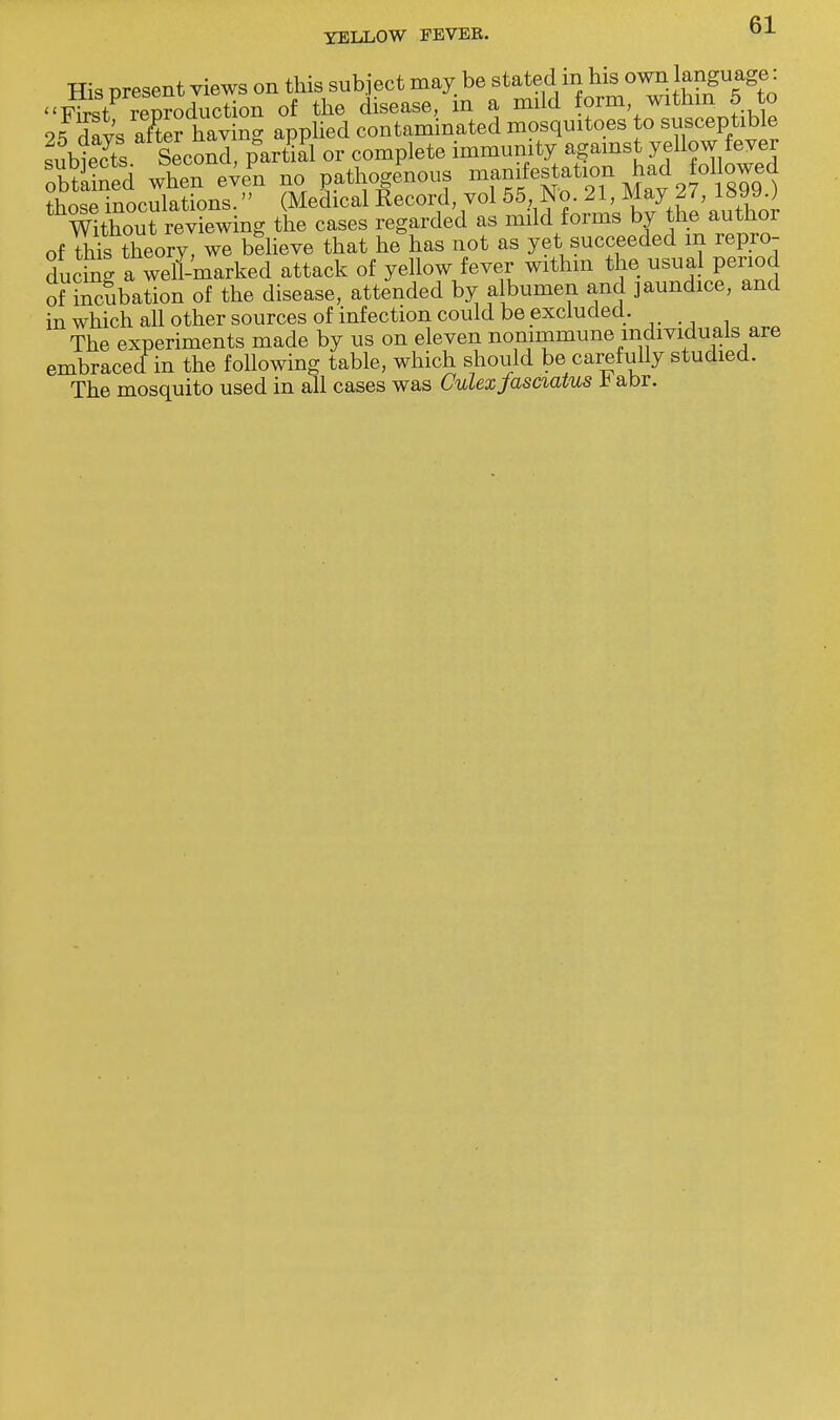 His present views on this subject may be stated in his own language: <<n£tV TtToduttion of the disease, in a mild form within 5 to 2fdavs aS having applied contaminated mosquitoes to susceptible sublets Second, partial or complete immunity against yellow fever obtSed when eve^i no pathogenous manifestation had ollowed those inoculations. (Medical Record, vol 55, No. 21, May I/, i&J\J.) WHhout reviewing the cases regarded as mild forms by the author of to theory, we believe that he has not as yet succeeded m repro- ducing a weh-marked attack of yellow fever within the usual period of incubation of the disease, attended by albumen and jaundice, and in which all other sources of infection could be excluded. The experiments made by us on eleven nonimmune individuals are embraced in the following table, which should be carefully studied. The mosquito used in all cases was Culexfasciatus h abr.