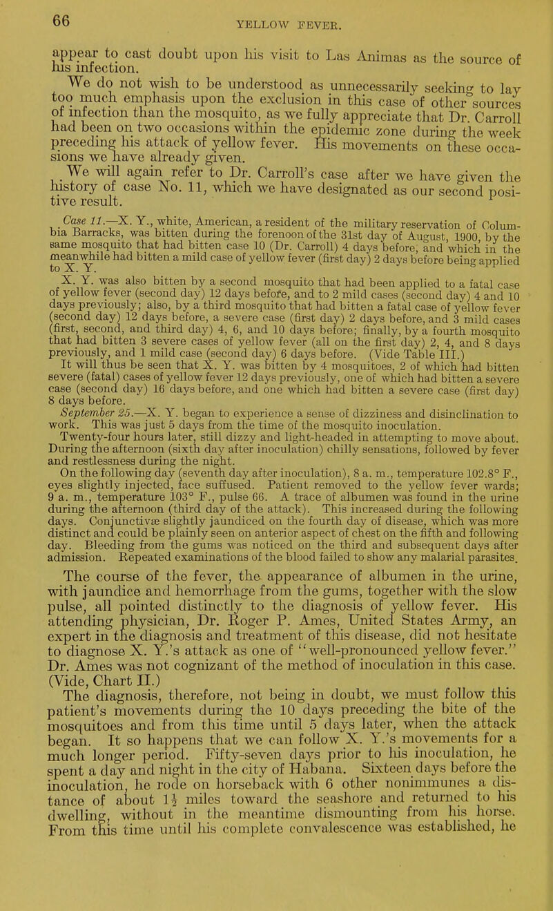 appear to cast doubt upon his visit to Las Animas as the source of his infection. We do not wish to be understood as unnecessarily seeking to lav too much emphasis upon the exclusion in this case of other sources of infection than the mosquito, as we fully appreciate that Dr Carroll had been on two occasions within the epidemic zone during the week preceding his attack of yellow fever. His movements on these occa- sions we liave already given. We will again refer to Dr. Carroll's case after we have given the history of case No. 11, which we have designated as our second posi- tive result. Case 11. —X. Y., white, American, a resident of the military reservation of Colum- bia Barracks, was bitten during the forenoon of the 31st day of August 1900 by the same mosquito that had bitten case 10 (Dr. Carroll) 4 days before, and 'which in the meanwhile had bitten a mild case of yellow fever (first day) 2 days before being applied to X. Y. X. Y. was also bitten by a second mosquito that had been applied to a fatal case of yellow fever (second day) 12 days before, and to 2 mild cases (second day) 4 and 10 days previously; also, by a third mosquito that had bitten a fatal case of yellow fever (second day) 12 days before, a severe case (first day) 2 days before, and 3 mild cases (first, second, and third day) 4, 6, and 10 days before; finally, by a fourth mosquito that had bitten 3 severe cases of yellow fever (all on the first day) 2, 4, and 8 days previously, and 1 mild case (second day) 6 days before. (Vide Table III.) It will thus be seen that X. Y. was bitten by 4 mosquitoes, 2 of which had bitten severe (fatal) cases of yellow fever 12 days previously, one of which had bitten a severe case (second day) 16 days before, and one which had bitten a severe case (first day) 8 days before. September 25.—X. Y. began to experience a sense of dizziness and disinclination to work. This was just 5 days from the time of the mosquito inoculation. Twenty-four hours later, still dizzy and light-headed in attempting to move about. During the afternoon (sixth day after inoculation) chilly sensations, followed by fever and restlessness during the night. On the following day (seventh day after inoculation), 8 a. m., temperature 102.8° F., eyes slightly injected, face suffused. Patient removed to the yellow fever wards; 9 a. m., temperature 103° F., pulse 66. A trace of albumen was found in the urine during the afternoon (third day of the attack). This increased during the following days. Conjunctivae slightly jaundiced on the fourth day of disease, which was more distinct and could be plainly seen on anterior aspect of chest on the fifth and following day. Bleeding from the gums was noticed on the third and subsequent days after admission. Repeated examinations of the blood failed to show any malarial parasites. The course of the fever, the appearance of albumen in the urine, with jaundice and hemorrhage from the gums, together with the slow pulse, all pointed distinctly to the diagnosis of yellow fever. His attending physician, Dr. Roger P. Ames, United States Army, an expert in the diagnosis and treatment of this disease, did not hesitate to diagnose X. Y.'s attack as one of  well-pronounced yellow fever. Dr. Ames was not cognizant of the method of inoculation in this case. (Vide, Chart II.) The diagnosis, therefore, not being in doubt, we must follow this patient's movements during the 10 days preceding the bite of the mosquitoes and from this time until 5 days later, when the attack began. It so happens that we can follow X. Y.'s movements for a much longer period. Fifty-seven days prior to his inoculation, he spent a day and night in the city of Habana. Sixteen days before the inoculation, he rode on horseback with 6 other nonimmunes a dis- tance of about 1J miles toward the seashore and returned to his dwelling, without in the meantime dismounting from his horse. From this time until his complete convalescence was established, he