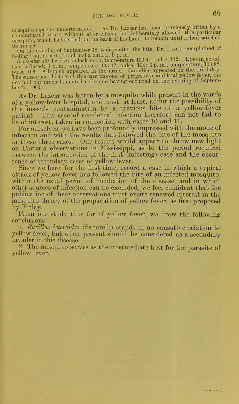 YKU.mV KKVKK. mosquito (species undertermined). As Dr. Lazear had been previously bitten by a contominated insect without after effects, he deliberately allowed this particular quite which had settled on the back of his hand, to remain until it had satisfied mos ^ntgeevening of September 18, 5 days after the bite, Dr. Lazear complained of feeling out of sorts, and had a chill at 8 p. m. . . September 19: Twelve o'clock noon, temperature 102.4°, pulse, 112. Eyes injected, face suffused; 3 p. m., temperature, 103.4°, pulse, 104; 6 p.m., temperature, 103.8 , pulse, 106. Albumen appeared in the urine. Jaundice appeared on the third day. The subsequent history of this case was one of progressive and fatal yellow fever, the death of our much lamented colleague having occurred on the evening of Septem- ber 25, 1900. As Dr. Lazear was bitten by a mosquito while present in the wards of a yellow-fever hospital, one must, at least, admit the possibility of this insect's contamination by a previous bite of a yellow-fever patient. This case of accidental infection therefore can not fail to be of interest, taken in connection with cases 10 and 11. For ourselves, we have been profoundly impressed with the mode of infection and with the results that followed the bite of the mosquito in these three cases. Our results would appear to throw new light on Carter's observations in Mississippi, as to the period required between the introduction of the first (infecting) case and the occur- rence of secondary cases of yellow fever. Since we here, for the first time, record a case in which a typical attack of yeUow fever has followed the bite of an infected mosquito, within the usual period of incubation of the disease, and in which other sources of infection can be excluded, we feel confident that the publication of these observations must excite renewed interest in the mosquito theory of the propagation of yellow fever, as first proposed by Finlay. From our study thus far of yellow fever, we draw the following conclusions: 1. Bacillus icteroides (Sanarelli) stands in no causative relation to yellow fever, but when present should be considered as a secondary invader in this disease. 2. The mosquito serves as the intermediate host for the parasite of yellow fever.