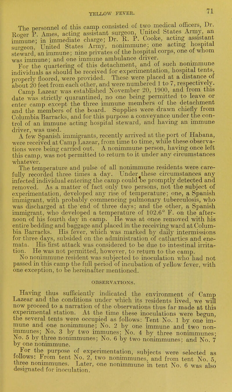 The personnel of this camp consisted of two medical officers, Dr. Roo-er P. Ames, acting assistant surgeon, United States Army an immune; in immediate charge; Dr. R. P. Cooke, acting assistant surgeon, United States Army, nonimmune; one actmg hospital steward, an immune; nine privates of the hospital corps, one of whom was immune; and one immune ambulance driver. For the quartering of this detachment, and of such nonimmune individuals as should be received for experimentation, hospital tents properly floored, were provided. These were placed at a distance of about 20 feet from each other, and were numbered 1 to 7, respectively. Camp Lazear was established November 20, 1900, and from this date was strictly quarantined, no one being permitted to leave or enter camp except the three immune members of the detachment and the members of the board. Supplies were drawn chiefly from Columbia Barracks, and for this purpose a conveyance under the con- trol of an immune acting hospital steward, and havmg an immune driver, was used. A few Spanish immigrants, recently arrived at the port of Habana, were received at Camp Lazear, from time to time, while these observa- tions were being carried out. A nonimmune person, haying once left this camp, was not permitted to return to it under any circumstances whatever. The temperature and pulse of all nonimmune residents were care- fully recorded three times a day. Under these circumstances any infected individual entering the camp could be promptly detected and removed. As a matter of fact only two persons, not the subject of experimentation, developed any rise of temperature; one, a Spanish immigrant, with probably commencing pulmonary tuberculosis, who was discharged at the'end of three days; and the other, a Spanish immigrant, who developed a temperature of 102.6° F. on the after- noon of his fourth day in camp. He was at once removed with his entire bedding and baggage ancf placed in the receiving ward at Colum- bia Barracks. His fever, which was marked by daily intermissions for three days, subsided on the administration of cathartics and ene- mata. His first attack was considered to be due to intestinal irrita- tion. He was not permitted, however, to return to the camp. No nonimmune resident was subjected to inoculation who had not passed in this camp the full period of incubation of yellow fever, with one exception, to be hereinafter mentioned. OBSERVATIONS. Having thus sufficiently indicated the environment of Camp Lazear and the conditions under which its residents lived, we will now proceed to a narration of the observations thus far made at this experimental station. At the time these inoculations were begun, the several tents were occupied as follows: Tent No. 1 by one im- mune and one nonimmune; No. 2 by one immune and two non- immunes; No. 3 by two immunes; No. 4 by three nonimmunes; Wo. 5 by three nonimmunes; No. 6 by two nonimmunes; and No. 7 by one nonimmune. For the purpose of experimentation, subjects were selected as tollows: From tent No. 2, two nonimmunes, and from tent No. 5 three nonimmunes. Later, one nonimmune in tent No. 6 was also designated for inoculation.