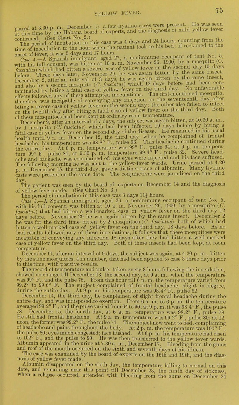 15 i f *i °n r\ m TWpmbpr 15- a few h valine cases were present. He was seen Ks tab/tiS iSSbSri ofe^ertj and the diagnosis of mild yellow fever C°Th?Sriod( ofiSatFonfnWs case was 4 days and 24 hours, counting from the time ovulation to the hour when the patient took to his bed; if reckoned to the rm<5Pt of fever it was 5 days and 17 horns. ,T K °nCaSe V-A Spanish immigrant, aged 27, a nonimmune occupant of tent No 5, with his'full consent, was bitten at 10 a. m. November 26, 1900, by a mosquito (C. fasdatus) which had bitten a severe case of yellow fever on the second day 10 days Se Three davs later, November 29, he was again bitten by the same insect. December 2, after'an interval of 3 days, he was again bitten by the same insect, and aTso liy a second mosquito (C. fasdatus) which 12 days before had been con- taminated by biting a fatal case of yellow fever on the third day. No unfavorable effects followed any of these attempted inoculations. The first-mentioned mosquito, therefore, was incapable of conveying any infection on the seventeenth day alter biting a severe case of yellow fever on the second day; the other also failed to infect on the twelfth day after biting a fatal case of yellow fever on the third day. iiotn of these mosquitoes had been kept at ordinary room temperature. December 9, after an interval of 7 days, the subject was again bitten, at 10.o0 a. in., bv 1 mosquito (C fasdatus) which had been infected 19 days before by biting a fatal case of yellow fever on the second day of the disease. He remained in his usual health until 9 a. m. December 12, the third day, when he complained of frontal headache- his temperature was 98.8° F., pulse 96. This headache continued during the entire day. At 6 p. m. temperature was 99° F., pulse 94; at 9 p. m. tempera- ture 99° F., pulse 84; at 9.30 p. m. temperature 99.4° F., pulse 82. Severe head- ache and backache was complained of; his eyes were injected and his face suffused. The following morning he was sent to the yellow-fever wards. Urine passed at 4.20 p. m. December 15, the third day, gave a distinct trace of albumin. Many hyaline casts were present on the same date. The eonjunctivEe were jaundiced on the third ^The patient was seen by the board of experts on December 14 and the diagnosis of yellow fever made. (See Chart No. 3.) The period of incubation in this case was 3 days 11£ hours. Case 5.—A Spanish immigrant, aged 26, a nonimmune occupant of tent No. 5, with his full consent, was bitten at 10 a. m. November 26, 1900, by a mosquito (C. fasdatus) that had bitten a well-marked case of yellow fever on the third day 12 days before. November 29 he was again bitten by the same insect. December 2 he was for the third time bitten by 2 mosquitoes (C. fasdatus), both of which had bitten a well-marked case of yellow fever on the third day, 18 days before. As no bad results followed any of these inoculations, it follows that these mosquitoes were incapable of conveying any infection 18 days after they had bitten a well-marked case of yellow fever on the third day. Both of these insects had been kept at room temperature. December 11, after an interval of 9 days, the subject was again, at 4.30 p. m., bitten by the same mosquitoes, 4 in number, that had been applied to case 3 three days prior to this time, with positive results. The record of temperature and pulse, taken every 3 hours following the inoculation, showed no change till December 13, the second day, at 9 a.m., when the temperature was 99° F., and the pulse 78. From this hour till 6 p. m. the temperature varied from 99.2° to 99.6° F. The subject complained of frontal headache, slight in degree, during the entire day. At 9 p. m. his temperature was 98.4° F., pulse 62. December 14, the third day, he complained of slight frontal headache during the entire day, and was indisposed .to exertion. From 6 a. m. to 6 p. m. the temperature averaged 99.2° F., and the pulse varied from 64 to 90; at 9 p. m. it was 98.4° F., the pulse 78. December 15, the fourth day, at 6 a. m. temperature was 98.2° F., pulse 78. He still had frontal headache. At 9 a. m. temperature was 99.2° F., pulse 80; at 12, noon, the former was 99.2° F., the pulse 74. The subject now went to bed, complaining of headache and pains throughout the body. At 2 p. m. the temperature was 100° F., the pulse 80; eyes much congested; face flushed. At 6 p. m. his temperature had risen to 102° F., and the pulse to 90. He was then transferred to the yellow fever wards. Albumin appeared in the urine at 7.30 a. m., December 17. Bleeding from the gums and roof of the mouth occurred on the sixth and seventh days of his illness. The case was examined by the board of experts on the 16th and 19th, and the diag- nosis of yellow fever made. Albumin disappeared on the sixth day, the temperature falling to normal on (his date, and remaining near this point till December 23, the ninth day of sickness, when a relapse occurred, attended with bleeding from the gums on December 24