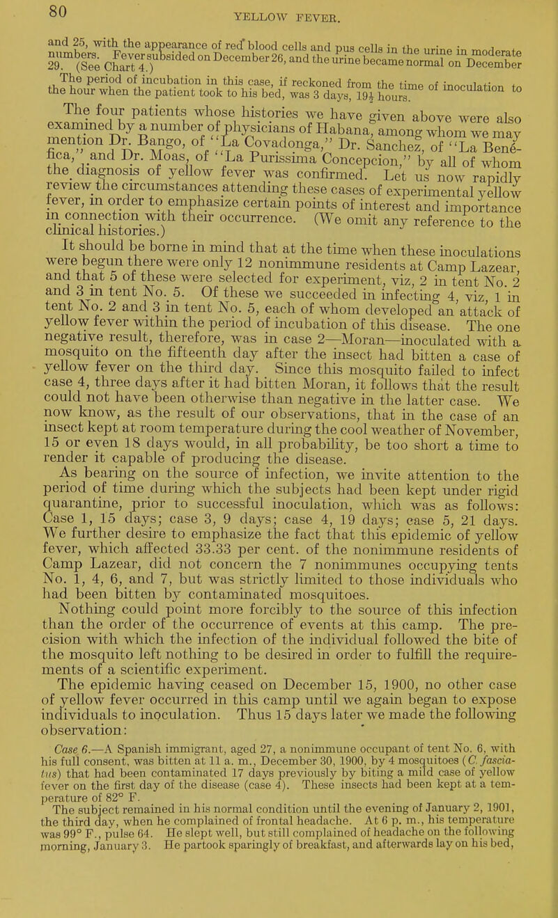 YELLOW FEVER. and 25, with the appearance of reef blood cells and pus cells in the urirm in mnrW^ 2Tm(reeCwT4T ^ The period of incubation in this case, if reckoned from the time of inoculation <» the hour when the patient took to his bed, was 3 days, 19* hours Nation to The four patients whose histories we have given above were also examined by a number of physicians of Habana^ among whom we mav fica, and Dr. Moas of La Purissnna Concepcion, by all of whom the diagnosis of yellow fever was confirmed. Let us now rapidly review the circumstances attending these cases of experimental yellow fever, m order to emphasize certain points of interest and importance in connection with their occurrence. (We omit any reference to the clinical histories.) It should be borne in mind that at the time when these inoculations were begun there were only 12 nonimmune residents at Camp Lazear and that 5 of these were selected for experiment, viz, 2 in tent No. 2 and 3 in tent No. 5. Of these we succeeded in infecting 4 viz 1 in tent No. 2 and 3 in tent No. 5, each of whom developed an'attack of yellow fever withm the period of incubation of this disease. The one negative result, therefore, was in case 2—Moran—inoculated with a mosquito on the fifteenth day after the insect had bitten a case of yellow fever on the third clay. Since this mosquito failed to infect case 4, three days after it had bitten Moran, it follows that the result could not have been otherwise than negative in the latter case. We now know, as the result of our observations, that hi the case of an insect kept at room temperature during the cool weather of November, 15 or even 18 days would, in all probability, be too short a time to render it capable of producing the disease. As bearing on the source of infection, we invite attention to the period of time during which the subjects had been kept under rigid quarantine, prior to successful inoculation, which was as follows: Case 1, 15 days; case 3, 9 days; case 4, 19 days; ease 5, 21 days. We further desire to emphasize the fact that this epidemic of yellow fever, which affected 33.33 per cent, of the nonimmune residents of Camp Lazear, did not concern the 7 nonimmunes occupying tents No. 1, 4, 6, and 7, but was strictly limited to those individuals who had been bitten by contaminated mosquitoes. Nothing could point more forcibly to the source of this infection than the order of the occurrence of events at this camp. The pre- cision with which the infection of the individual followed the bite of the mosquito left nothing to be desired in order to fulfill the require- ments of a scientific experiment. The epidemic having ceased on December 15, 1900, no other case of yellow fever occurred in this camp until we again began to expose individuals to inoculation. Thus 15 days later we made the following observation: Case 6.—A Spanish immigrant, aged 27, a nonimmune occupant of tent No. 6. with his full consent, was bitten at 11 a. m., December 30, 1900, by 4 mosquitoes (C. fascia- Ins) that had been contaminated 17 days previously by biting a mild case of yellow fever on the first day of the disease (case 4). These insects had been kept at a tem- perature of 82° F. The subject remained in his normal condition until the evening of January 2, 1901, the third day, when he complained of frontal headache. At 6 p. m., his temperature was 99° F., pulse 64. He slept well, but still complained of headache on the following morning, January 3. He partook sparingly of breakfast, and afterwards lay on his bed,