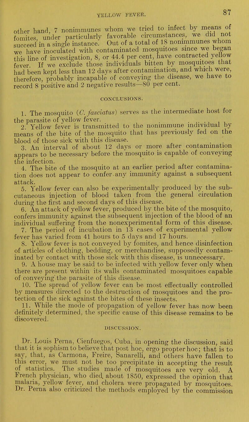 other hand, 7 nonimmunes whom we tried to infect by means of fomites under particularly favorable circumstances, we did not succeed in a singfe instance. Out of a total of 18 nonimmunes whom we have inoculated with contaminated mosquitoes since we began this line of investigation, 8, or 44.4 per cent, have contracted yel ow fever If we exclude those individuals bitten by mosquitoes that had been kept less than 12 days after contamination, and which were, therefore, probably incapable of conveying the disease, we have to record 8 positive and 2 negative results—80 per cent. CONCLUSIONS. 1. The mosquito (C. fasciatus) serves as the intermediate host for the parasite of yellow fever. . . 2. Yellow fever is transmitted to the nonimmune individual by means of the bite of the mosquito that has previously fed on the blood of those sick with this disease. 3. An interval of about 12 days or more after contamination appears to be necessary before the mosquito is capable of conveying the infection. . „ 4. The bite of the mosquito at an earlier period after contamina- tion does not appear to confer, any immunity against a subsequent attack. 5. Yellow fever can also be experimentally produced by the sub- cutaneous injection of blood taken from the general circulation during the first and second days of this disease. 6. An attack of yellow fever, produced by the bite of the mosquito, confers immunity against the subsequent injection of the blood of an individual suffering from the nonexperimental form of this disease. 7. The period of incubation in 13 cases of experimental yellow fever has varied from 41 hours to 5 days and 17 hours. 8. Yellow fever is not conveyed by fomites, and hence disinfection of articles of clothing, bedding, or merchandise, supposedly contam- inated by contact with those sick with this disease, is unnecessary. 9. A house may be said to be infected with yellow fever only when there are present within its walls contaminated mosquitoes capable of conveying' the parasite of this disease. 10. The spread of yellow fever can be most effectually controlled by measures directed to the destruction of mosquitoes and the pro- tection of the sick against the bites of these insects. 11. While the mode of propagation of yellow fever has now been definitely determined, the specific cause of this disease remains to be discovered. DISCUSSION. Dr. Louis Perna, Cienfuegos, Cuba, in opening the discussion, said that it is sophism to believe that post hoc, ergo propter hoc; that is to say, that, as Carmona, Freire, Sanarelli, and others have fallen to this error, we must not be too precipitate in accepting the result of statistics. The studies made of mosquitoes are very old. A French physician, who died, about 1850, expressed the opinion that malaria, yellow fever, and cholera were propagated by mosquitoes. Dr. Perna also criticized the methods employed by the commission
