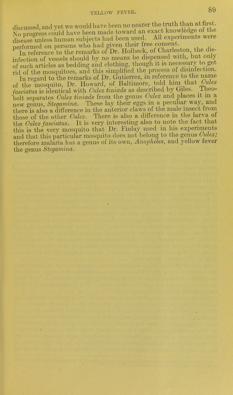 discussed, and yet we would have been no nearer the truth than at first No Progress could have been made toward an exact knowledge ol the disease unless human subjects had been used. All experiments were performed on persons who had given their free consent P In reference to the remarks of Dr. Holbeck, of Charleston the dis- infection of vessels should by no means be dispensed with, but only of such articles as bedding and clothing, though it is necessary to get rid of the mosquitoes, and this simplified the process of disinfection. In regard to the remarks of Dr. Gutierrez, in reference to the name of the mosquito, Dr. Howard, of Baltimore, told him that Culex fasciatus is identical with Culex tiniads as described by Giles. < Iheo- bolt separates Culex tiniads from the genus Culex and places it m a new genus, Stegamina. These lay their eggs m a peculiar way and there is also a difference in the anterior claws of the male insect from those of the other Culex. There is also a difference m the larva of the Culex fasciatus. It is very interesting also to note the fact that this is the very mosquito that Dr. Finlay used in his experiments and that this particular mosquito does not belong to the genus Culex; therefore malaria has a genus of its own, Anopheles, and yellow fever the genus Stegamina.