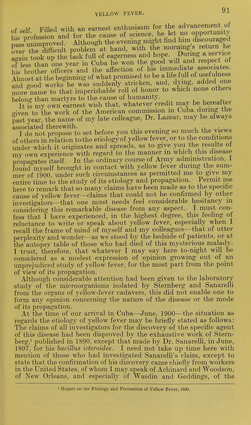 Q1 of self Filled with an earnest enthusiasm for the advancement of hi Wession and for the cause of science he let no opportunity SLPidSSrovS Although the evening might find him discouraged over th^Td fficult problem at hand, with the morning s return he n took upthe task full of eagerness and hope. During a service of less than one year in Cuba he won the good will and respect of his biothe? officers and the affection of his immediate assoaatos Almost at the beginning of what promised to be a life full of usefulness and good work/he was suddenly stricken, and, dying, added one more name to that imperishable roll of honor to which none others belong than martyrs to the cause of humanity. It is my own earnest wish that, whatever credit may be hereaftei cnven to the work of the American commission m Cuba during the past year, the name of my late colleague, Dr. Lazear, may be always associated therewith. . , , . I do not propose to set before you this evening so much the views of others in relation to the etiologyof yellow fever, or to the conditions under which it originates and spreads, as to give you the results oi mv own experience with regard to the manner m which this disease propagates itself. In the ordinary course of Army administration, I found myself brought in contact with yellow fever during the sum- mer of 1900, under such circumstances as permitted me to give my entire time to the study of its etiology and propagation. Permit me here to remark that so many claims have been made as to the specific cause of yellow fever—claims that could not be confirmed by other investigators—that one must needs feel considerable hesitancy in considering this remarkable disease from any aspect.. I must con- fess that I have experienced, in the highest degree, this feeling of reluctance to write or speak about yellow fever, especially when I recall the frame of mind of myself and my colleagues—that of utter perplexity and wonder—as we stood by the bedside of patients, or at the autopsy table of those who had died of this mysterious malady. I trust, therefore, that whatever I may say here to-night will be considered as a modest expression of opinion growing out of an unprejudiced study of yellow fever, for the most part from the point of view of its propagation. Although considerable attention had been given to the laboratory study of the microorganisms isolated by Sternberg and Sanarelli from the organs of yellow-fever cadavers, this did not enable one to form any opinion concerning the nature of the disease or the mode of its propagation. At the time of our arrival in Cuba—June, 1900—the situation as regards the etiology of yellow fever may be briefly stated as follows: The claims of all investigators for the discovery of the specific agent of this disease had been disproved by the exhaustive work of Stern- berg,1 published in 1890, except that made by Dr. Sanarelli, in June, 1897, for his bacillus icteroides. I need not take up time here with mention of those who had investigated Sanarelli's claim, except to state that the confirmation of his discovery came chiefly from workers in the United States, of whom 1 may speak of Achinard and Woodson, of New Orleans, and especially of Wasdin and Geddings, of the