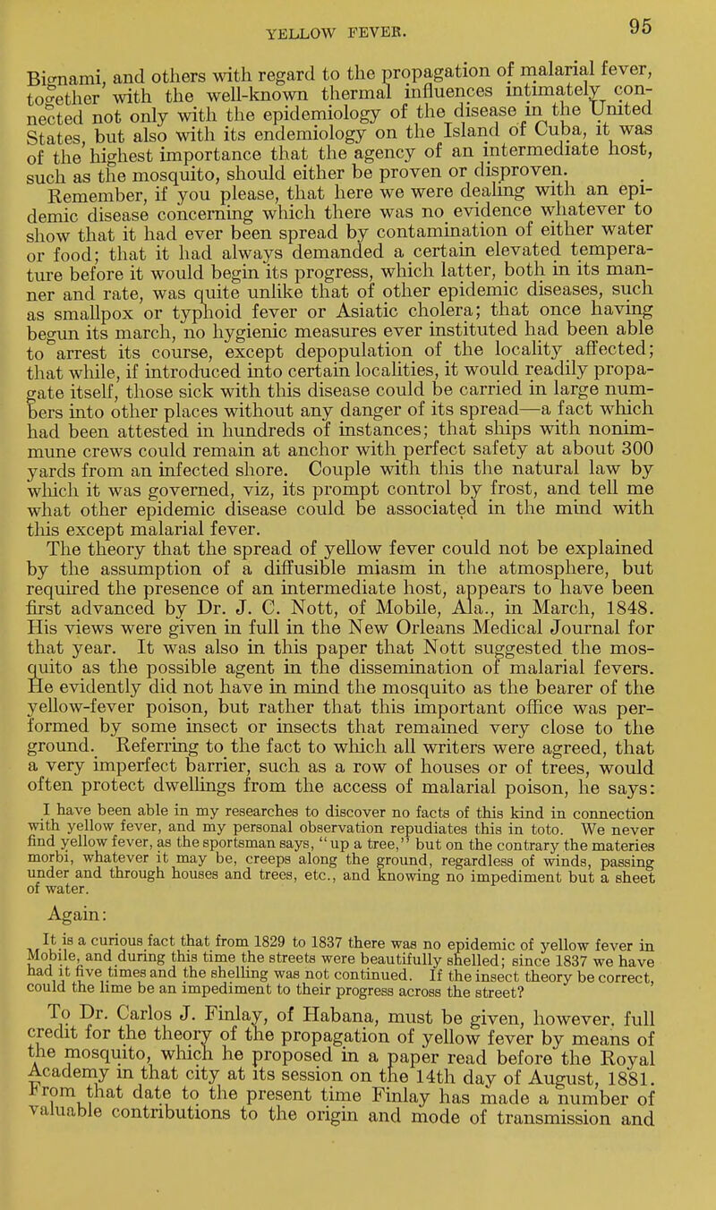 Bi«mami, and others with regard to the propagation of malarial fever, together with the well-known thermal influences intimately con- nected not only with the epidemiology of the disease in the United States, but also with its endemiology on the Island ot Cuba, it was of the highest importance that the agency of an intermediate host, such as the mosquito, should either be proven or disproven. Remember, if you please, that here we were dealing with an epi- demic disease concerning which there was no evidence whatever to show that it had ever been spread by contamination of either water or food; that it had always demanded a certain elevated tempera- ture before it would begin its progress, which latter, both in its man- ner and rate, was quite unlike that of other epidemic diseases, such as smallpox or typhoid fever or Asiatic cholera; that once having begun its march, no hygienic measures ever instituted had been able to^arrest its course, except depopulation of the locality affected; that while, if introduced into certain localities, it would readily propa- gate itself, those sick with this disease could be carried in large num- bers into other places without any danger of its spread—a fact which had been attested in hundreds of instances; that ships with nonim- mune crews could remain at anchor with perfect safety at about 300 yards from an infected shore. Couple with this the natural law by which it was governed, viz, its prompt control by frost, and tell me what other epidemic disease could be associated in the mind with this except malarial fever. The theory that the spread of yellow fever could not be explained by the assumption of a diffusible miasm in the atmosphere, but required the presence of an intermediate host, appears to have been first advanced by Dr. J. C. Nott, of Mobile, Ala., in March, 1848. His views were given in full in the New Orleans Medical Journal for that year. It was also in this paper that Nott suggested the mos- quito as the possible agent in the dissemination of malarial fevers. He evidently did not have in mind the mosquito as the bearer of the yellow-fever poison, but rather that this important office was per- formed by some insect or insects that remained very close to the ground. Referring to the fact to which all writers were agreed, that a very imperfect barrier, such as a row of houses or of trees, would often protect dwellings from the access of malarial poison, he says: I have been able in my researches to discover no facts of this kind in connection with yellow fever, and my personal observation repudiates this in toto. We never find yellow fever, as the sportsman says,  up a tree, but on the contrary the matedes morbi, whatever it may be, creeps along the ground, regardless of winds, passing under and through houses and trees, etc., and knowing no impediment but a sheet of water. Again: It is a curious fact that from 1829 to 1837 there was no epidemic of yellow fever in Mobile, and during this time the streets were beautifully shelled; since 1837 we have had it five times and the shelling was not continued. If the insect theory be correct, could the lime be an impediment to their progress across the street? To Dr. Carlos J. Finlay, of Habana, must be given, however, full credit for the theory of the propagation of yellow fever by means of the mosquito, which he proposed in a paper read before the Royal Academy in that city at its session on the 14th day of August, 1881. * rem that date to the present time Finlay has made a number of valuable contributions to the origin and mode of transmission and