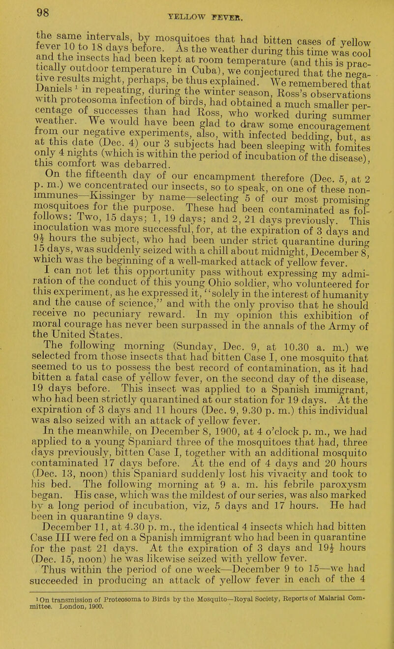 YELLOW FEVER. fever 1 n?n^«m7 \ 7 mos(f ^ tha<i had bitten cases of yeiiow tevei 10 to 18 days before As the weather during this time was cool and the insects had been kept at room temperature (and SITprac ticaUy outdoor temperature in Cuba), we conjectured that the neea tive results might, perhaps, be thus explained. We reme^mbered that wfthf Vn rePea^^™guthf ™r season> Ross? o^Lrvat on with proteosoma infection of birds, had obtained a much smaller per- centage of successes than had Ross, who worked during summer weather. We would have been glad to draw some encouragement from our negative experiments, also, with infected bedding, tut, as at this date (Dec. 4) our 3 subjects had been sleeping with fom tes only 4 nights (which is withm the period of incubation of the disease) this comfort was debarred. ;' On the fifteenth day of our encampment therefore (Dec 5 at 2 p. m.) we concentrated our insects, so to speak, on one of these'non- lmmunes—Kissinger by name—selecting 5 of our most promising mosquitoes for the purpose. These had been contaminated as foE follows: Two, 15 days; 1, 19 days; and 2, 21 days previously. This inoculation was more successful, for, at the expiration of 3 days and 9£ hours the subject, who had been under strict quarantine during 15 days, was suddenly seized with a chill about midmght, December 8 which was the beginning of a well-marked attack of yellow fever. I can not let this opportunity pass without expressing my admi- ration of the conduct of this young Ohio soldier, who volunteered for tins experiment, as he expressed it, solely in the interest of humanity and the cause of science/' and with the only proviso that he should receive no pecuniary reward. In my opinion this exhibition of moral courage has never been surpassed in the annals of the Army of the United States. The following morning (Sunday, Dec. 9, at 10.30 a. m.) we selected from those insects that had bitten Case I, one mosquito that seemed to us to possess the best record of contamination, as it had bitten a fatal case of yellow fever, on the second day of the disease, 19 days before. This insect was applied to a Spanish immigrant, who had been strictly quarantined at our station for 19 days. At the expiration of 3 days and 11 hours (Dec. 9, 9.30 p. m.) this individual was also seized with an attack of yellow fever. In the meanwhile, on December 8, 1900, at 4 o'clock p. m., we had applied to a young Spaniard three of the mosquitoes that had, three days previously, bitten Case I, together with an additional mosquito contaminated 17 days before. At the end of 4 days and 20 hours (Dec. 13, noon) this Spaniard suddenly lost his vivacity and took to his bed. The following morning at 9 a. m. his febrile paroxysm began. His case, which was the mildest of our series, was also marked by a long period of incubation, viz, 5 days and 17 hours. He had been in quarantine 9 days. December 11, at 4.30 p. m., the identical 4 insects which had bitten ( ase III were fed on a Spanish immigrant who had been in quarantine for the past 21 days. At the expiration of 3 days and 19£ hours (Dec. 15, noon) he was likewise seized with yellow fever. Thus within the period of one week—December 9 to 15—we had succeeded in producing an attack of yellow fever in each of the 4 1 On transmission of Proteosoma to Birds by the Mosquito—Royal Socloty, Reports of Malarial Com- mittee. London, 1900.