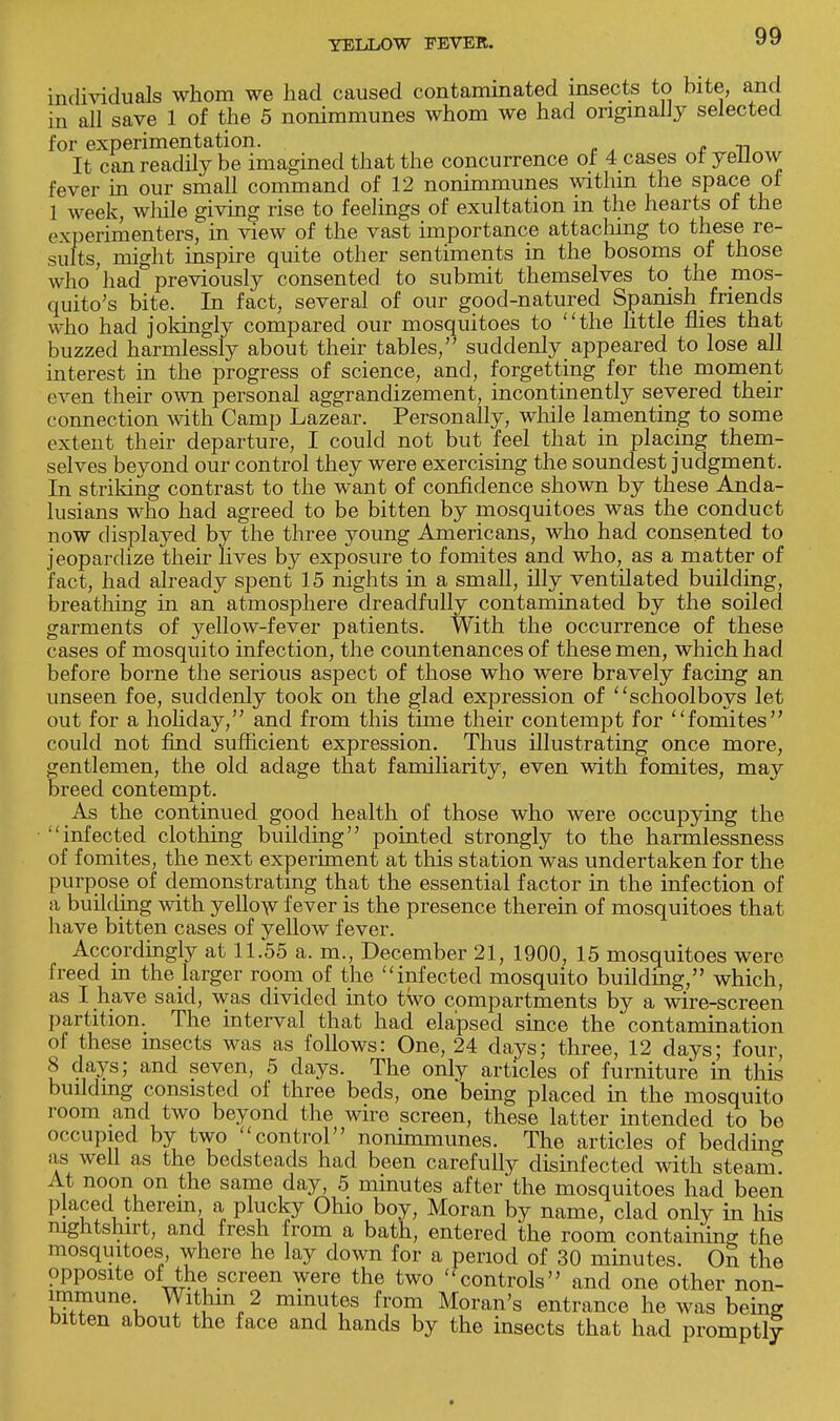 individuals whom we had caused contaminated insects to bite, and in all save 1 of the 5 nonimmunes whom we had originally selected for experimentation. It can readily be imagined that the concurrence of 4 cases of yellow fever in our small command of 12 nonimmunes within the space of 1 week, while giving rise to feelings of exultation m the hearts of the experimenters, in view of the vast importance attaching to these re- sults, might inspire quite other sentiments in the bosoms of those who had previously consented to submit themselves to the mos- quito's bite. In fact, several of our good-natured Spanish friends who had jokingly compared our mosquitoes to the little flies that buzzed harmlessly about their tables, suddenly appeared to lose all interest in the progress of science, and, forgetting for the moment even their own personal aggrandizement, incontinently severed their connection with Camp Lazear. Personally, while lamenting to some extent their departure, I could not but feel that in placing them- selves beyond our control they were exercising the soundest judgment. In striking contrast to the want of confidence shown by these Anda- lusians who had agreed to be bitten by mosquitoes was the conduct now displayed by the three young Americans, who had consented to jeopardize their lives by exposure to fomites and who, as a matter of fact, had already spent 15 nights in a small, illy ventilated building, breathing in an atmosphere dreadfully contaminated by the soiled garments of yellow-fever patients. With the occurrence of these cases of mosquito infection, the countenances of these men, which had before borne the serious aspect of those who were bravely facing an unseen foe, suddenly took on the glad expression of schoolboys let out for a holiday, and from this time their contempt for fomites could not find sufficient expression. Thus illustrating once more, gentlemen, the old adage that familiarity, even with fomites, may breed contempt. As the continued good health of those who were occupying the infected clothing building pointed strongly to the harmlessness of fomites, the next experiment at this station was undertaken for the purpose of demonstrating that the essential factor in the infection of a building with yellow fever is the presence therein of mosquitoes that have bitten cases of yellow fever. Accordingly at 11.55 a. m., December 21, 1900, 15 mosquitoes were freed in the larger room of the infected mosquito building, which, as I have said, was divided into two compartments by a wire-screen partition. The interval that had elapsed since the contamination of these insects was as follows: One, 24 days; three, 12 days; four, 8 days; and seven, 5 days. The only articles of furniture in this building consisted of three beds, one being placed in the mosquito room and two beyond the wire screen, these latter intended to be occupied by two control nonimmunes. The articles of bedding as well as the bedsteads had been carefully disinfected with steam. At noon on the same day, 5 minutes after the mosquitoes had been placed therein a plucky Ohio boy, Moran by name, clad only in his nightshirt, and fresh from a bath, entered the room containing the mosquitoes where he lay down for a period of 30 minutes. On the opposite of the screen were the two 'f controls and one other non- immune Within 2 minutes from Moran's entrance he was being bitten about the face and hands by the insects that had promptly *