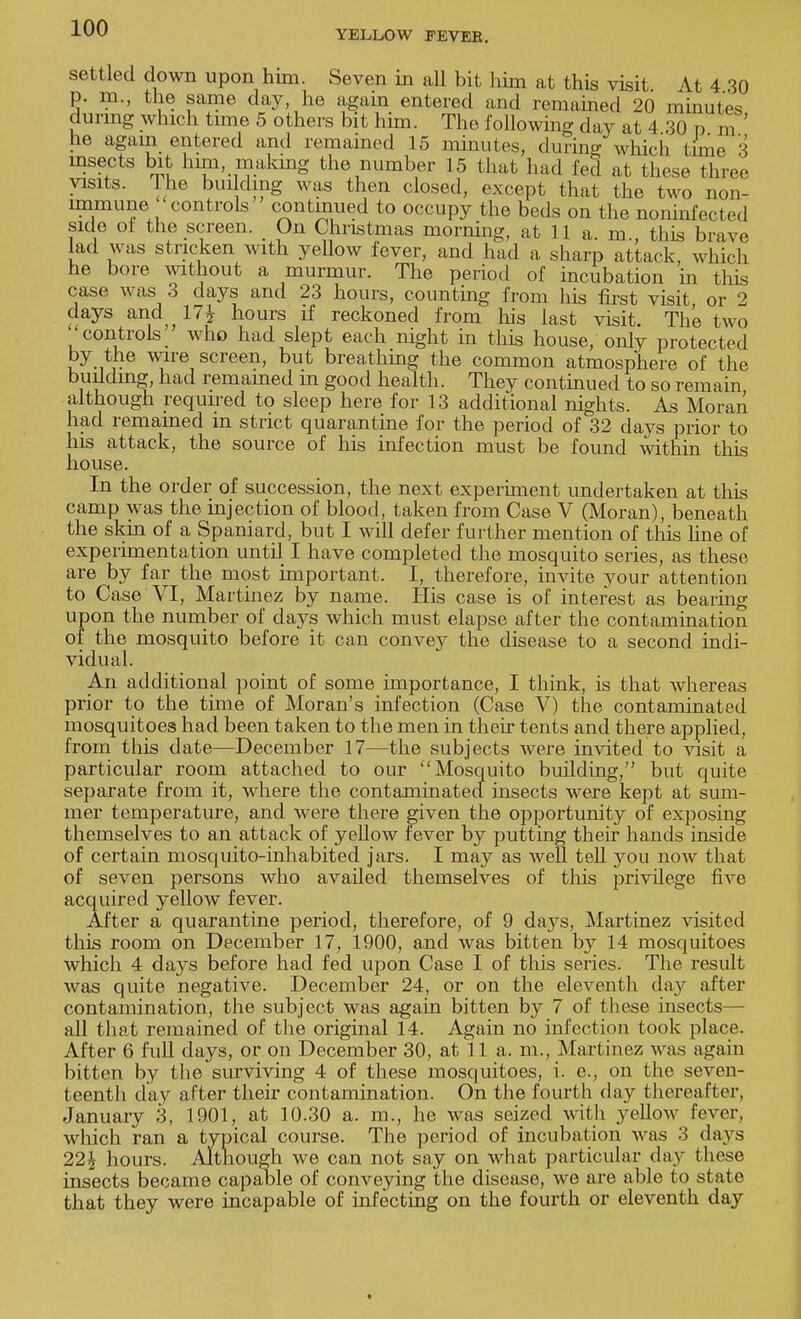 YELLOW FEVEK. settled down upon him. Seven in all bit him at this visit At 4 30 p. m., the same day, he again entered and remained 20 minutes during which time 5 others bit him. The following day at 4 30 n jn ' he again entered and remained 15 minutes, during which time 3 insects bit him, making the number 15 that had fed at these throe visits. The bin ding was then closed, except that the two non- immune controls continued to occupy the beds on the noninfected side of the screen. _ On Christmas morning, at 11 a. m., this brave lad was stricken with yellow fever, and had a sharp attack, which he bore without a murmur. The period of incubation in this case was 3 days and 23 hours, counting from his first visit or 2 days and 17* hours if reckoned from his last visit. The two controls who had slept each night in this house, only protected by the wire screen, but breathing the common atmosphere of the building, had remamed m good health. They continued to so remain although required to sleep here for 13 additional nights. As Moran had remained in strict quarantine for the period of 32 days prior to his attack, the source of his infection must be found within this house. In the order of succession, the next experiment undertaken at this camp was the injection of blood, taken from Case V (Moran), beneath the skin of a Spaniard, but I will defer further mention of this line of experimentation until I have completed the mosquito series, as these are by far the most important. I, therefore, invite your attention to Case VI, Martinez by name. His case is of interest as bearing upon the number of days which must elapse after the contamination of the mosquito before it can convey the disease to a second indi- vidual. An additional point of some importance, I think, is that whereas prior to the time of Moran's infection (Case V) the contaminated mosquitoes had been taken to the men in their tents and there applied, from this date—December 17—the subjects were invited to visit a particular room attached to our Mosquito building, but quite separate from it, where the contaminated insects were kept at sum- mer temperature, and were there given the opportunity of exposing themselves to an attack of yeUow fever by putting their hands inside of certain mosquito-inhabited jars. I may as well tell you now that of seven persons who availed themselves of this privilege five acquired yellow fever. After a quarantine period, therefore, of 9 days, Martinez visited this room on December 17, 1900, and was bitten by 14 mosquitoes which 4 days before had fed upon Case I of this series. The result was quite negative. December 24, or on the eleventh day after contamination, the subject was again bitten by 7 of these insects— all that remained of the original 14. Again no infection took place. After 6 full days, or on December 30, at 11 a. m., Martinez was again bitten by the surviving 4 of these mosquitoes, i. e., on the seven- teenth day after their contamination. On the fourth day thereafter, January 3, 1901, at 10.30 a. m., he was seized with yellow fever, which ran a typical course. The period of incubation was 3 days 22* hours. Although we can not say on what particular day these insects became capable of conveying the disease, we are able to state that they were incapable of infecting on the fourth or eleventh day <