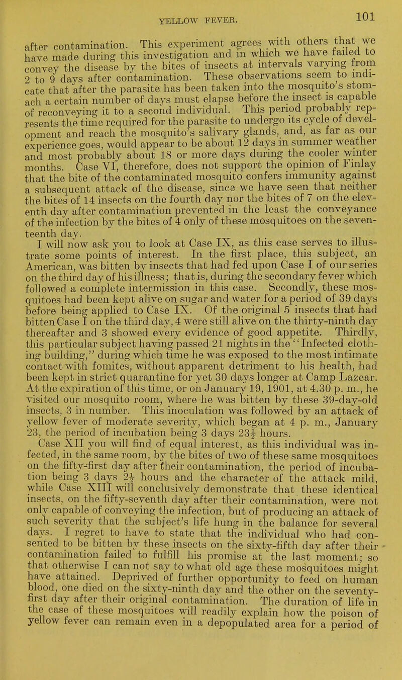 after contamination. This experiment agrees with others that ^e have made during this investigation and m which we have tailed to convey the disease by the bites of insects at intervals varying from 2 to 9 days after contamination. These observations seem to indi- cate that after the parasite has been taken into the mosquito s stom- ach a certain number of days must elapse before the insect is capable of reconveying it to a second individual. This period probably rep- resents the time required for the parasite to undergo its cycle of devel- opment and reach the mosquito's salivary glands, and, as far as our experience goes, would appear to be about 12 days m summer weather and most probably about 18 or more days during the cooler winter months. Case VI, therefore, does not support the opinion of Fmlay that the bite of the contaminated mosquito confers immunity against a subsequent attack of the disease, since we have seen that neither the bites of 14 insects on the fourth day nor the bites of 7 on the elev- enth day after contamination prevented in the least the conveyance of the infection by the bites of 4 only of these mosquitoes on the seven- teenth day. I will now ask you to look at Case IX, as this case serves to illus- trate some points of interest. In the first place, this subject, an American, was bitten by insects that had fed upon Case I of our series on the third day of his illness; that is, during the secondary fever which followed a complete intermission in this case. Secondly, these mos- quitoes had been kept alive on sugar and water for a period of 39 days before being applied to Case IX. Of the original 5 insects that had bitten Case I on the third day, 4 were still alive on the thirty-ninth day thereafter and 3 showed every evidence of good appetite. Thirdly, this particular subject having passed 21 nights in the Infected cloth- ing building, during which time he was exposed to the most intimate contact with fomites, without apparent detriment to his health, had been kept in strict quarantine for yet 30 days longer at Camp Lazear. At t he expiration of this time, or on January 19, 1901, at 4.30 p. m., he visited our mosquito room, where he was bitten by these 39-day-old insects, 3 in number. This inoculation was followed by an attack of yellow fever of moderate severity, which began at 4 p. m., Januar}r 23, the period of incubation being 3 days 23^- hours. Case XII you will find of equal interest, as this individual was in- fected, in the same room, by the bites of two of these same mosquitoes on the fifty-first day after their contamination, the period of incuba- tion being 3 days 2£ hours and the character of the attack mild, while Case XIII will conclusively demonstrate that these identical insects, on the fifty-seventh day after their contamination, were not only capable of conveying the infection, but of producing an attack of such severity that the subject's life hung in the balance for several days. I regret to have to state that the individual who had con- sented to be bitten by these insects on the sixty-fifth day after their contamination failed to fulfill his promise at the last moment; so that otherwise I can not say to what old age these mosquitoes might have attained. Deprived of further opportunity to feed on human blood one died on the sixty-ninth day and the other on the seventy- first day after their original contamination. The duration of life in the case of these mosquitoes will readily explain how the poison of yellow fever can remain even in a depopulated area for a period of