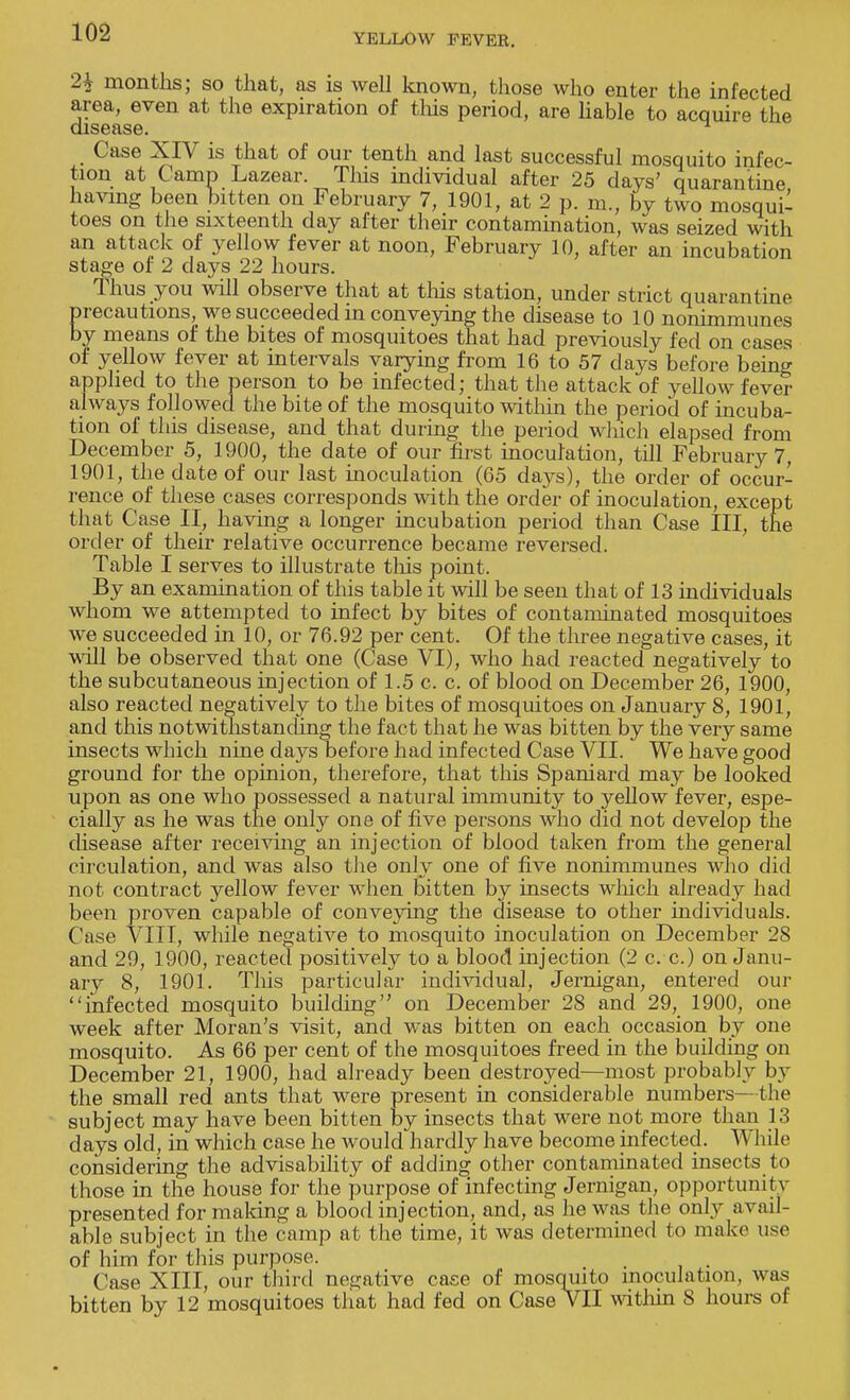 2i months; so that, as is well known, those who enter the infected area, even at the expiration of tins period, are liable to acquire the having been bitten on February 7, 1901, at 2 p. m., by two mosqui- toes on the sixteenth day after their contamination, was seized with an attack of yellow fever at noon, February 10, after an incubation stage of 2 days 22 hours. Thus you will observe that at this station, under strict quarantine precautions, we succeeded in conveying the disease to 10 nonimmunes by means of the bites of mosquitoes that had previously fed on cases of yellow fever at intervals varying from 16 to 57 clays before bein^ applied to the person to be infected; that the attack of yellow fever always followed the bite of the mosquito within the period of incuba- tion of this disease, and that during the period which elapsed from December 5, 1900, the date of our first inoculation, till February 7, 1901, the date of our last inoculation (65 days), the order of occur- rence of these cases corresponds with the order of inoculation, except that Case II, having a longer incubation period than Case III, the order of their relative occurrence became reversed. Table I serves to illustrate this point. By an examination of this table it will be seen that of 13 individuals whom we attempted to infect by bites of contaminated mosquitoes we succeeded in 10, or 76.92 per cent. Of the three negative cases, it will be observed that one (Case VI), who had reacted negatively to the subcutaneous injection of 1.5 c. c. of blood on December 26, 1900, also reacted negatively to the bites of mosquitoes on January 8, 1901, and this notwithstanding the fact that he was bitten by the very same insects which nine days before had infected Case VII. We have good ground for the opinion, therefore, that this Spaniard may be looked upon as one who possessed a natural immunity to yellow fever, espe- cially as he was the only one of five persons who did not develop the disease after receiving an injection of blood taken from the general circulation, and was also the onlv one of five nonimmunes who did not contract yellow fever when bitten by insects which already had been proven capable of conveying the disease to other individuals. Case VIII, while negative to mosquito inoculation on December 28 and 29, 1900, reacted positively to a blood injection (2 c. c.) on Janu- ary 8, 1901. This particular individual, Jernigan, entered our infected mosquito building on December 28 and 29, 1900, one week after Moran's visit, and was bitten on each occasion by one mosquito. As 66 per cent of the mosquitoes freed in the building on December 21, 1900, had already been destroyed—most probably by the small red ants that were present in considerable numbers—the subject may have been bitten by insects that were not more than 13 days old, in which case he Avould hardly have become infected. While considering the advisability of adding other contaminated insects to those in the house for the purpose of infecting Jernigan, opportunity presented for making a blood injection, and, as he was the only avail- able subject in the camp at the time, it was determined to make use of him for this purpose. Case XIII, our third negative case of mosquito inoculation, was bitten by 12 mosquitoes that had fed on Case VII within 8 hours of