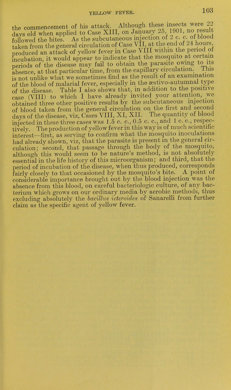 the commencement of his attack. Although these insects were 22 days old when applied to Case XIII, on January 25 1901, nof result followed the bites. As the subcutaneous injection of 2 p. c..of] blood taken from the general circulation of Case VII at the end of 24 hours Produced an attack of yellow fever in Case VIII within the period of incubation, it would appear to indicate that the mosquito at certain periods of the disease may fail to obtain the parasite owing to its absence, at that particular time, from the capillary circulation. Inis is not unlike what we sometimes find as the result of an examination of the blood of malarial fever, especially in the sestivo-autumnal type of the disease. Table I also shows that, in addition to the positive case (VIII) to which I have already invited your attention, we obtained three other positive results by the subcutaneous injection of blood taken from the general circulation on the first and second days of the disease, viz, Cases VIII, XI, XII. The quantity of blood injected in these three cases was 1.5 c. c, 0.5 c. c, and 1 c. c, respec- tively. The production of yellow fever in this way is of much scientific interest—first, as serving to confirm what the mosquito inoculations had already shown, viz, that the parasite is present in the general cir- culation; second, that passage through the body of the mosquito, although this would seem to be nature's method, is not absolutely essential in the life history of this microorganism; and third, that the period of incubation of the disease, when thus produced, corresponds fairly closely to that occasioned by the mosquito's bite. A point of considerable importance brought out by the blood injection was the absence from this blood, on careful bacteriologic culture, of any bac- terium which grows on our ordinary media by aerobic methods, thus excluding absolutely the bacillus i'cteroides of Sanarelli from further claim as the specific agent of yellow fever.