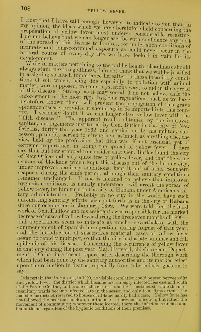 YELLOW FEVER. I trust that I have said enough, however, to indicate to vmi fh»+ ;« my opinion, the ideas which we have heretofore Shi 17 • *'Jn propagation of yellow fever iurt^^^^^™^ 1 do not believe hat we can longer ascribfwith confidence anypart of the spread of this disease to fomites, for under suTcondiSonsnf intimate and long-continued exposure as could never ocSuMn the deavlapme°nTe °f ^ ™ W boked ^ & While in matters pertaining to the public health cleanliness shnnlrl always stand next to godliness, I do not think that 'we wUl be^ ustifled in assigning so much importance hereafter to those inSdtSJ con* tions of soil which, being due especially to pollution with ammal matter were supposed, m some mysterious way, to aid in the spread of this disease. Strange as it may sound, I do not believe that the enforcement of the most rigid hygienic regulations, such as we havt heretofore known them, mil prevent the propagation of this crave epidemic disease, provided it stould again be imported into this coun- Sfoi Veriousl,T d2,Vbt ^ we can longer class yellow fever with the filth diseases. The apparent results obtained by the improved sanitary arrangements instituted by Gen. Butler in the citv of New Orleans, during the year 1862, and carried on by his military suc- cessors, probably served to strengthen, as'much as anything else the view held by the profession that filth was, if not essential yet of extreme importance, in aiding the spread of yellow fever I dare say that but few stopped to consider that Gen. Butler found the city of New Orleans already quite free of yellow fever, and that the same system of blockade which kept this disease out of the former city under improved sanitary conditions, kept it out of other Southern seaports during the same period, although their sanitary conditions remained unchanged. If one is inclined to believe that improved hygienic conditions, as usually understood, will arrest the spread of yellow fever, let him turn to the city of Habana under American sani- tary administration. Probably in no city in the world have such unremitting sanitary efforts been put forth as in the city of Habana since our occupation in January, 1899. We were told that the hard work of Gen. Ludlow and his assistants was responsible for the marked decrease of cases of yellow fever during the first seven months of 1899— and appearances seem to indicate as much—nevertheless, with the commencement of Spanish immigration, during August of that year, and the introduction of susceptible material, cases of yellow fever began to rapidly multiply, so that the city had a late summer and fall epidemic of this disease. Concerning the occurrence of yellow fever in that city during the past year, Maj. Harvard, chief surgeon, Depart- ment of Cuba, in a recent report, after describing the thorough work which had been done by the sanitary authorities and its marked effect upon the reduction in deaths, especially from tuberculosis, goes on to say: It is certain that in Habana, in 1900, no visible correlation could be seen between dirt and yellow fever; the district which became first strongly infected lies east and south of the Parque Central, and is one of the cleanest and best constructed, while the most insanitary wards became infected late in the season and only to a slight extent; the malodorous district reserved to houses of ill-fame hardly had a case. Yellow fever has not followed the poor and unclean, nor the mark of previous infection, but rather the movement of nonimmunes: wherever these located, there the infection searched and found them, regardless of the hygienic conditions of their premises.