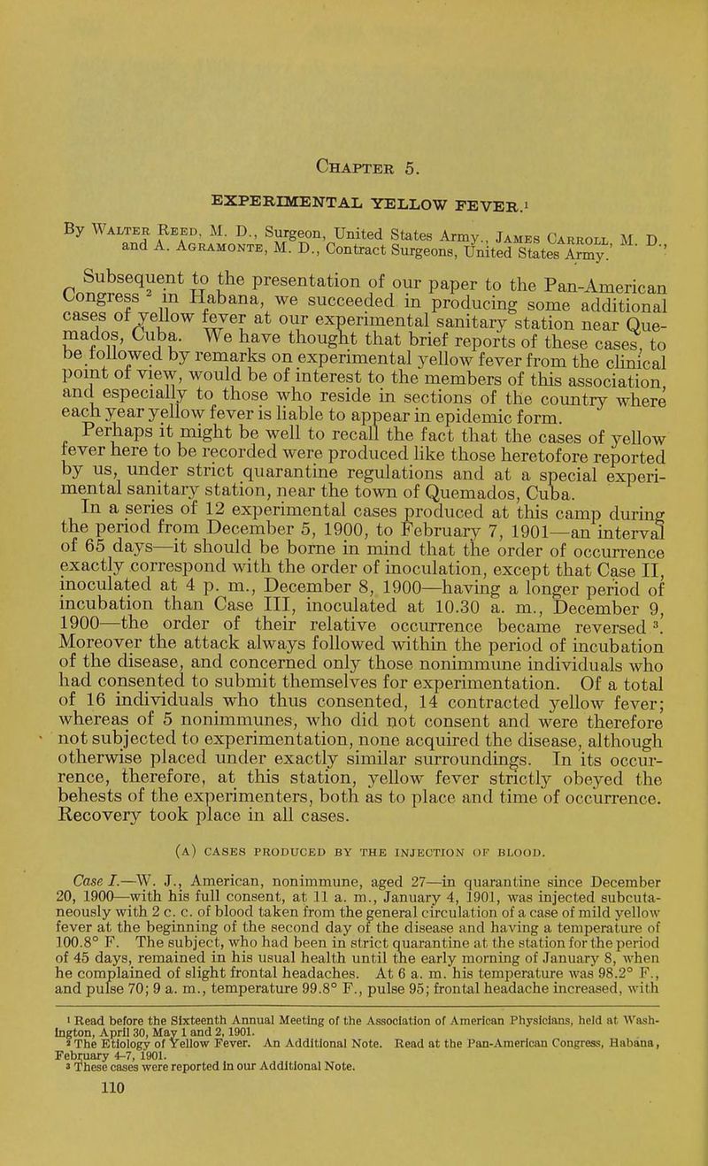 Chapter 5. EXPERIMENTAL YELLOW FEVER.' By Walter Reed, M. D., Surgeon, United States Army., James Carroll M D and A. Agramonte, M. D., Contract Surgeon8, United StoteSy.' ' Subsequent to the presentation of our paper to the Pan-American Congress m Habana, we succeeded in producing some additional cases of yellow fever at our experimental sanitary station near Que- mados, Cuba. We have thought that brief reports of these cases, to be followed by remarks on experimental yellow fever from the clinical point of view, would be of interest to the members of this association and especially to those who reside in sections of the country where each year yellow fever is liable to appear in epidemic form Perhaps it might be well to recall the fact that the cases of yellow fever here to be recorded were produced like those heretofore reported by us, under strict quarantine regulations and at a special experi- mental sanitary station, near the town of Quemados, Cuba, In a series of 12 experimental cases produced at this camp during the period from December 5, 1900, to February 7, 1901—an interval of 65 days—it should be borne in mind that the order of occurrence exactly correspond with the order of inoculation, except that Case II, inoculated at 4 p. m., December 8, 1900—having a longer period of incubation than Case III, inoculated at 10.30 a. m., December 9, 1900—the order of their relative occurrence became reversed 3! Moreover the attack always followed within the period of incubation of the disease, and concerned only those nonimmune individuals who had consented to submit themselves for experimentation. Of a total of 16 individuals who thus consented, 14 contracted yellow fever; whereas of 5 nonimmunes, who did not consent and were therefore not subjected to experimentation, none acquired the disease, although otherwise placed under exactly similar surroundings. In its occur- rence, therefore, at this station, yellow fever strictly obeyed the behests of the experimenters, both as to place and time of occurrence. Recovery took place in all cases. (a) cases produced by the injection of blood. Case I.—W. J.j American, nonimmune, aged 27—in quarantine since December 20, 1900—with his full consent, at 11 a. m., January 4, 1901, was injected subcuta- neously with 2 c. c. of blood taken from the general circulation of a case of mild yellow fever at the beginning of the second day of the disease and having a temperature of 100.8° F. The subject, who had been in strict quarantine at the station for the period of 45 days, remained in his usual health until the early morning of January 8, when he complained of slight frontal headaches. At 6 a. m. his temperature was 98.2° F., and pulse 70; 9 a. m., temperature 99.8° F., pulse 95; frontal headache increased, with 1 Read before the Sixteenth Annual Meeting of the Association of American Physicians, held at Wash- ington, April 30, May 1 and 2, 1901. * The Etiology of Yellow Fever. An Additional Note. Read at the Pan-American Congress, Habana, February 4-7, 1901. a These cases were reported in our Additional Note.