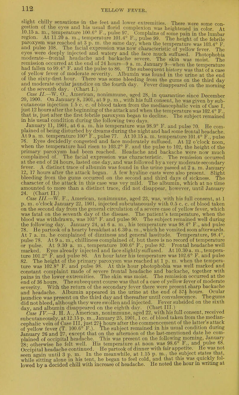 slight chilly sensations in the feet and lower extremities. There were some con- gestion of the eyes and his usual florid complexion was heightened in color At 10.15 a. m., temperature 100.6° F., pulse 97. Complains of some pain in the lumbar region. At 11.20 a. m., temperature 101.4° F., pulse 99. The height of the febrile paroxysm was reached at 3 p. m. the same day, when the temperature was 103.4° F and pulse 108. The facial expression was now characteristic of yellow fever The eyes were deeply injected and watery and the face much suffused. Photophobia moderate—frontal headache and backache severe. The skin was moist. The remission occurred at the end of 24 horns—9 a. m. January 9—when the temperature had fallen to 99.4° F. and the pulse to 86. The subsequent history was that of a case of yellow fever of moderate severity. Albumin was found in the urine at the end of the sixty-first hour. There was some bleeding from the gums on the third day and moderate ocular jaundice on the fourth day. Fever disappeared on the morning of the seventh day. (Chart I.) Case II—W. O., American, nonimmune, aged 28, in quarantine since December 20, 1900. On January 8, 1901, at 9 p. m., with his full consent, he was given by sub- cutaneous injection 1.5 c. c. of blood taken from the mediancephalic vein of Case I, just 12 hours after the beginning of the attack and when the temperature was 102.4° F.' that is, just after the first febrile paroxysm began to decline. The subject remained in his usual condition during the following two days. January 11, 1901, at 6 a. m. his temperature was 98.9° F. and pulse 70. He com- plained of being disturbed by dreams during the night and had some frontal headache. At 9 a. m. temperature 100° F., pulse 77. At 10.15 a. m. temperature 101.4° F., pulse 76. Eyes decidedly congested and face moderately suffused. At 12 o'clock noon, when the temperature had risen to 103.2° F. and the pulse to 102, the height of the primary paroxysm had been reached. Headache and backache were now much complained of. The facial expression was characteristic. The remission occurred at the end of 24 hours, lasted one day, and was followed by a very moderate secondary fever. A distinct trace of albumin was found in the urine passed at 2 a. m. January 12, 17 hours after the attack began. A few hyaline casts were also present. Slight bleeding from the gums occurred on the second and third days of sickness. The character of the attack in this case was vey mild. The albumin, which at no time amounted to more than a distinct trace, did not disappear, however, until January 24. (Chart II.) Case III.—W. F., American, nonimmune, aged 23, was, with his full consent, at 1 p. m. o'clock January 22, 1901, injected subcutaneously with 0.5 c. c. of blood taken on the second day from the general circulation of a severe case of yellow fever, which was fatal on the seventh day of the disease. The patient's temperature, when the blood was withdrawn, was 103° F. and pulse 90. The subject remained well during the following day. January 24, at 6 a. m., his temperature was 98.4° F., and pulse 78. He partook of a hearty breakfast at 6.30 a. m., which he vomited soon afterwards. At 7 a. m. he complained of dizziness and general lassitude. Temperature, 98.4°, pulse 78. At 9 a. m., chilliness complained of, but there is no record of temperature or pulse. At 9.30 a. m., temperature 100.6° F., pulse 82. Frontal headache well marked. Eyes already injected and face slightly suffused. At 10.30 a. m., tempera- ture 101.2° F. and pulse 86. An hour later his temperature was 102.6° F. and pulse 82. The height of the primary paroxysm was reached at 1 p. m. when the tempera- ture was 102.8° F. and pulse 98. At this hour photophobia was well marked and constant complaint made of severe frontal headache and backache, together with pains in the lower extremities. The skin was moist. The remission occurred at the end of 36 hours. The subsequent course was that of a case of yellow fever of moderate severity. With the return of the secondary fever there were present sharp backache and headache. Albumin appeared in the urine at the end of 57£ hours. Ocular jaundice was present on the third day and thereafter until convalescence. The gums did not bleed, although they were swollen and injected. Fever subsided on the sixth day, and albumin disappeared on the eighth day. (Chart III.) Case IV—3. H. A., American, nonimmune, aged 22, with his full consent, received subcutaneously, at 12.15 p. m., January 25,1901,1 cc. of blood taken from the median- cephalic vein of Case III, just 27{ hours after the commencement of the latter's attack of yellow fever (T. 100.6° F.). The subject remained in his usual condition during January 26 and 27, except that on the afternoon of the last-mentioned date he com- plained of occipital headache. This was present on the following morning, January 28; otherwise he felt well. His temperature at noon was 98.6° F., and pulse 68. Occipital headache continued. He partook of dinner with fair appetite. He was not seen again until 3 p. m. In the meanwhile, at 1.15 p. m., the subject, states that, while sitting alone in his tent, he began to feel cold, and that this was quickly fol- lowed by a decided chill with increase of headache. He noted the hour in writing at