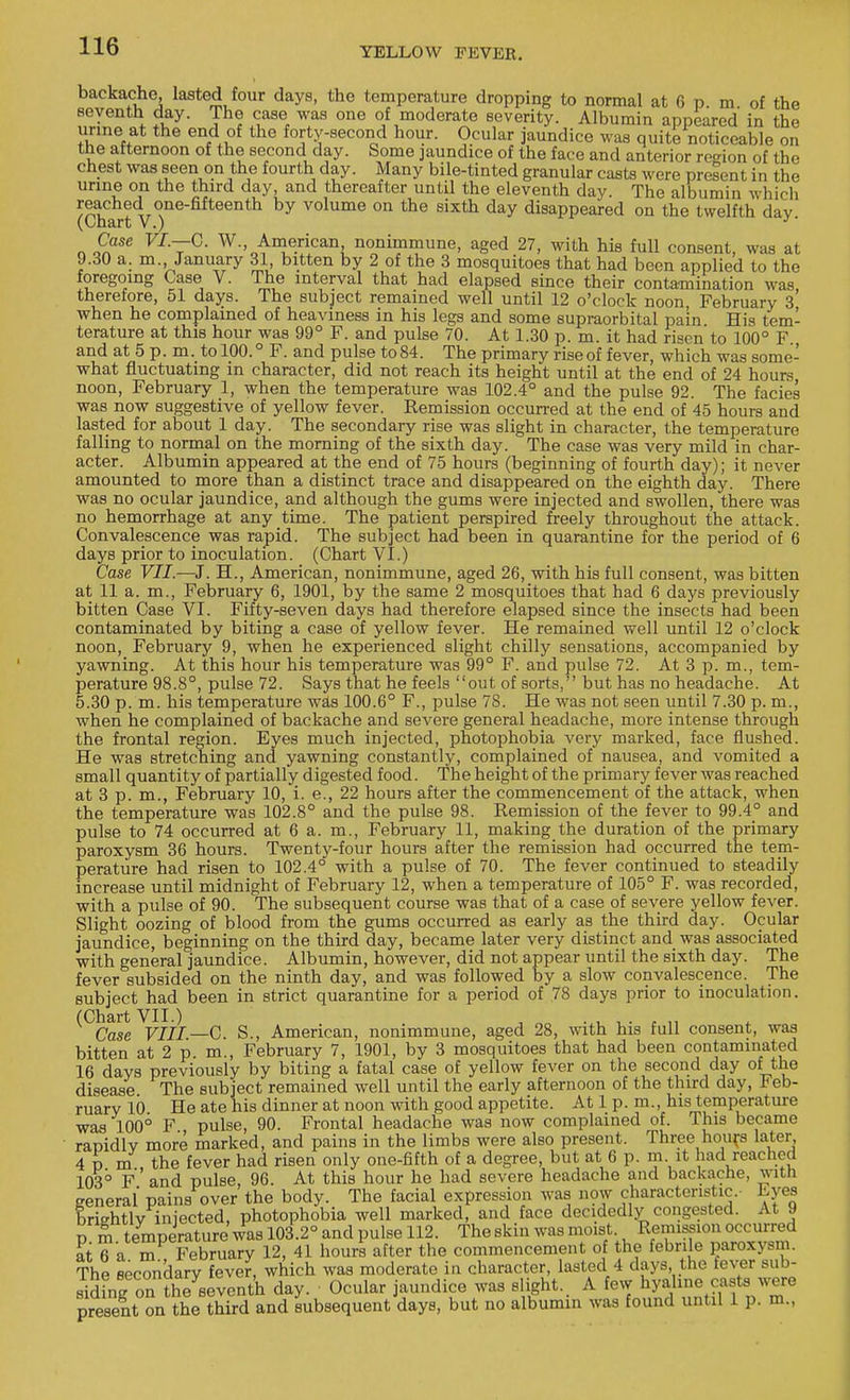 backache, lasted four days, the temperature dropping to normal at 6 p. m of the seventh day. The case was one of moderate severity. Albumin appeared in the nne at the end of the forty-second hour. Ocular jaundice was quite noticeable on tbe afternoon of the second day. Some jaundice of the face and anterior region of the chest was seen on the fourth day. Many bile-tinted granular casts were present in the urine on the third day, and thereafter until the eleventh day. The albumin which reached one-fifteenth by volume on the sixth day disappeared on the twelfth day (Chart V.) J' Case VI.—C. W American nonimmune, aged 27, with his full consent, was at 9.30 a. m January 31 bitten by 2 of the 3 mosquitoes that had been applied to the foregoing Case V. The interval that had elapsed since their contamination was therefore, 51 days. The subject remained well until 12 o'clock noon February 3' when he complained of heaviness in his legs and some supraorbital pain His tem- terature at this hour was 99° F. and pulse 70. At 1.30 p. m. it had risen to 100° F and at 5 p. m. to 100.° F. and pulse to 84. The primary rise of fever, which was some- what fluctuating in character, did not reach its height until at the end of 24 hours noon, February 1, when the temperature was 102.4° and the pulse 92. The facies was now suggestive of yellow fever. Remission occurred at the end of 45 hours and lasted for about 1 day. The secondary rise was slight in character, the temperature falling to normal on the morning of the sixth day. The case was very mild in char- acter. Albumin appeared at the end of 75 hours (beginning of fourth day); it never amounted to more than a distinct trace and disappeared on the eighth day. There was no ocular jaundice, and although the gums were injected and swollen, there was no hemorrhage at any time. The patient perspired freely throughout the attack. Convalescence was rapid. The subject had been in quarantine for the period of 6 days prior to inoculation. (Chart VI.) Case VII.—J. EL, American, nonimmune, aged 26, with his full consent, was bitten at 11 a. m., February 6, 1901, by the same 2 mosquitoes that had 6 days previously bitten Case VI. Fifty-seven days had therefore elapsed since the insects had been contaminated by biting a case of yellow fever. He remained well until 12 o'clock noon, February 9, when he experienced slight chilly sensations, accompanied by yawning. At this hour his temperature was 99° F. and pulse 72. At 3 p. m., tem- perature 98.8°, pulse 72. Says that he feels out of sorts, but has no headache. At 5.30 p. m. his temperature was 100.6° F., pulse 78. He was not seen until 7.30 p. m., when he complained of backache and severe general headache, more intense through the frontal region. Eyes much injected, photophobia very marked, face flushed. He was stretching and yawning constantly, complained of nausea, and vomited a small quantity of partially digested food. The height of the primary fever was reached at 3 p. m., February 10, i. e., 22 hours after the commencement of the attack, when the temperature was 102.8° and the pulse 98. Remission of the fever to 99.4° and pulse to 74 occurred at 6 a. m., February 11, making the duration of the primary paroxysm 36 hours. Twenty-four hours after the remission had occurred the tem- perature had risen to 102.4° with a pulse of 70. The fever continued to steadily increase until midnight of February 12, when a temperature of 105° F. was recorded, with a pulse of 90. The subsequent course was that of a case of severe yellow fever. Slight oozing of blood from the gums occurred as early as the third day. Ocular jaundice, beginning on the third day, became later very distinct and was associated with general jaundice. Albumin, however, did not appear until the sixth day. The fever subsided on the ninth day, and was followed by a slow convalescence. The subject had been in strict quarantine for a period of 78 days prior to inoculation. (Chart VII.) , on Case VIII—C. S., American, nonimmune, aged 28, with his full consent, was bitten at 2 p m., February 7, 1901, by 3 mosquitoes that had been contaminated 16 days previously by biting a fatal case of yellow fever on the second day of the disease The subject remained well until the early afternoon of the third day, Feb- ruary 10 He ate his dinner at noon with good appetite. At 1 p. m., his temperature was 100° F pulse, 90. Frontal headache was now complained of. This became ranidlv more marked, and pains in the limbs were also present. Three hours later. 4 n m the fever had risen only one-fifth of a degree, but at 6 p. m it had reached 103° F' and pulse, 96. At this hour he had severe headache and backache, with general pains over the body. The facial expression was now characteristic. Eyes brightly injected, photophobia well marked, and face decidedly congested. At 9 pm temperature was 103.2° and pulse 112. The skin was moist Remission occurred at 6 a m February 12, 41 hours after the commencement of the febrile paroxysm. The secondary fever, which was moderate in character, lasted 4 days the fever sub- siding on the^eventh day. Ocular jaundice was slight.. A few hyaline casts were present on the third and subsequent days, but no albumin was found until 1 p. m.,