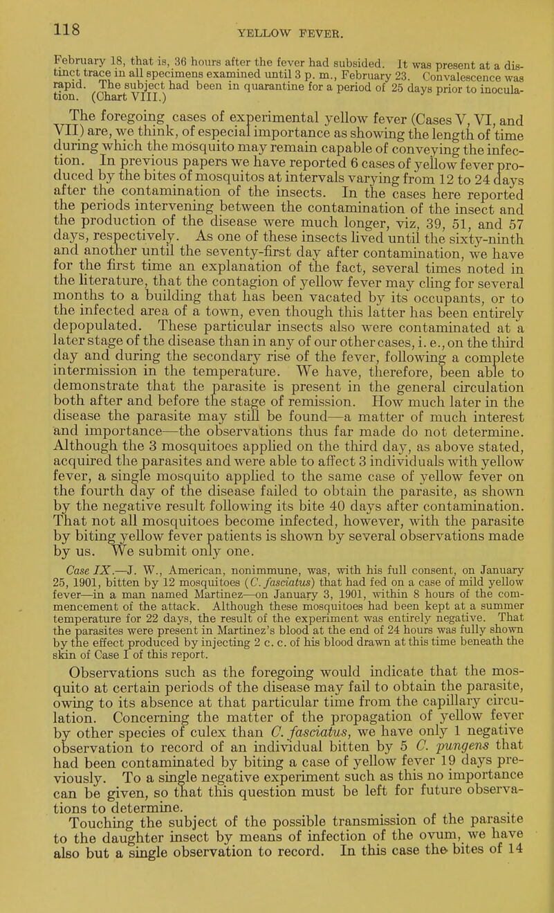 February 18, that is, 36 hours after the fever had subsided. It was present at a dis- tinct trace in all specimens examined until 3 p.m., February 23. Convalescence was tion (Ch 6t V?li)lia,d been in quarantine for a Period of 25 days prior to inocula- The foregoing cases of experimental yellow fever (Cases V, VI, and VII) are, we think, of especial importance as showing the length of time during which the mosquito may remain capable of conveying the infec- tion. In previous papers we have reported 6 cases of yellow fever pro- duced by the bites of mosquitos at intervals varying from 12 to 24 days after the contamination of the insects. In the cases here reported the periods intervening between the contamination of the insect and the production of the disease were much longer, viz, 39, 51, and 57 days, respectively. As one of these insects lived until the sixty-ninth and another until the seventy-first day after contamination, we have for the first time an explanation of the fact, several times noted in the literature, that the contagion of yellow fever may cling for several months to a building that has been vacated by its occupants, or to the infected area of a town, even though this latter has been entirely depopulated. These particular insects also were contaminated at a later stage of the disease than in any of our other cases, i. e., on the third day and during the secondary rise of the fever, following a complete intermission in the temperature. We have, therefore, been able to demonstrate that the parasite is present in the general circulation both after and before the stage of remission. How much later in the disease the parasite may still be found—a matter of much interest and importance—the observations thus far made do not determine. Although the 3 mosquitoes applied on the third day, as above stated, acquired the parasites and were able to affect 3 individuals with yellow fever, a single mosquito applied to the same case of yellow fever on the fourth day of the disease failed to obtain the parasite, as shown by the negative result following its bite 40 days after contamination. That not all mosquitoes become infected, however, with the parasite by biting yellow fever patients is shown by several observations made by us. We submit only one. Case IX.—J. W., American, nonimmune, was, with his full consent, on January 25, 1901, bitten by 12 mosquitoes (C. fasciatus) that had fed on a case of mild yellow fever—in a man named Martinez—on January 3, 1901, within 8 hours of the com- mencement of the attack. Although these mosquitoes had been kept at a summer temperature for 22 days, the result of the experiment was entirely negative. That the parasites were present in Martinez's blood at the end of 24 hours was fully shown by the effect produced by injecting 2 c. c. of his blood drawn at this time beneath the skin of Case I of this report. Observations such as the foregoing would indicate that the mos- quito at certain periods of the disease may fail to obtain the parasite, owing to its absence at that particular time from the capillary circu- lation. Concerning the matter of the propagation of yellow fever by other species of culex than C. fasciatus, we have only 1 negative observation to record of an individual bitten by 5 C. pungens that had been contaminated by biting a case of yellow fever 19 days pre- viously. To a single negative experiment such as this no importance can be given, so that this question must be left for future observa- tions to determine. Touching the subject of the possible transmission of the parasite to the daughter insect by means of infection of the ovum, we have also but a single observation to record. In this case the bites of 14