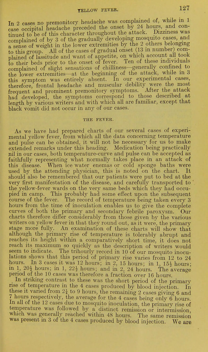 In 2 cases no premonitory headache was complained of, while in 1 case occipital neadache preceded the onset by 24 hours, and con- tinued to be of this character throughout the attack. Dizziness was complained of by 3 of the gradually developing mosquito cases, and a sense of weight in the lower extremities by the 2 others belonging to this group. All of the cases of gradual onset (13 m number) com- plained of lassitude and want of appetite, on which account all took to their beds prior to the onset of fever. Ten of these individuals complained of slight sensations of chilliness—generally confined to the lower extremities—at the beginning of the attack, while m 3 this symptom was entirely absent. In our experimental cases, therefore, frontal headache and muscular debility were the most frequent and prominent premonitory symptoms. After the attack had developed, the symptoms correspond to those described at length by various writers and with which all are familiar, except that black vomit did not occur in any of our cases. THE FEVER. As we have had prepared charts of our several cases of experi- mental yellow fever, from which all the data concerning temperature and pulse can be obtained, it will not be necessary for us to make extended remarks under this heading. Medication being practically nil in our cases, both temperature-curve and pulse can be accepted as faithfully representing what normally takes place in an attack of this disease. When ice water enemas or cold sponge baths were used by the attending physician, this is noted on the chart. It should also be remembered that our patients were put to bed at the very first manifestation of the disease, and carefully transported to the yellow-fever wards on the very same beds which they had occu- pied in camp. This probably had some effect upon the subsequent course of the fever. The record of temperature being taken every 3 hours from the time of inoculation enables us to give the complete curves of both the primary and secondary febrile paroxysm. Our charts therefore differ considerably from those given by the various writers on yellow fever in that they round out, as it were, the primary stage more fully. An examination of these charts will show that although the primary rise of temperature is tolerably abrupt and reaches its height within a comparatively short time, it does not reach its maximum so quickly as the description of writers would seem to indicate. The trihourly record in 10 of our mosquito inocu- lations shows that this period of primary rise varies from 12 to 24 hours. In 3 cases it was 12 hours; in 2, 15 hours; in 1, 15£ hours; in 1, 20\ hours; in 1, 22\ hours; and in 2, 24 hours. The average period of the 10 cases was therefore a fraction over 16 hours. In striking contrast to these was the short period of the primary rise of temperature in the 4 cases produced by blood injection. In these it varied from 2\ to 9 hours, the remaining 2 cases giving 6 and 7 hours respectively, the average for the 4 cases being only 6 hours. In all of the 12 cases due to mosquito inoculation, the primary rise of temperature was followed by a distinct remission or intermission which was generally reached within 48 hours. The same remission was present in 3 of the 4 cases produced by blood injection. We are