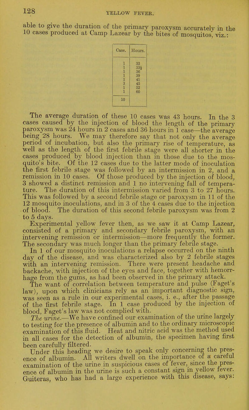 YELLOW FEVEK. e to give the duration of the primary paroxysm accurately in the cases produced at Camp Lazear by the bites of mosquitos, viz.: Case. Hours. 1 33 1 33* 1 36 1 39 1 41 3 45 1 52 1 60 10 The average duration of these 10 cases was 43 hours. In the 3 cases caused by the injection of blood the length of the primary paroxysm was 24 hours in 2 cases and 36 hours in 1 case—the average being 28 hours. We may therefore say that not only the average period of incubation, but also the primary rise of temperature, as well as the length of the first febrile stage were all shorter in the cases produced by blood injection than in those due to the mos- quito's bite. Of the 12 cases due to the latter mode of inoculation the first febrile stage was followed by an intermission in 2, and a remission in 10 cases. Of those produced by the injection of blood, 3 showed a distinct remission and 1 no intervening fall of tempera- ture. The duration of this intermission varied from 3 to 27 hours. This was followed by a second febrile stage or paroxysm in 11 of the 12 mosquito inoculations, and in 3 of the 4 cases due to the injection of blood. The duration of this second febrile paroxysm was from 2 to 5 days. Experimental yellow fever then, as we saw it at Camp Lazear, consisted of a primary and secondary febrile paroxysm, with an intervening remission or intermission—more frequently the former. The secondary was much longer than the primary febrile stage. In 1 of our mosquito inoculations a relapse occurred on the ninth day of the disease, and was characterized also by 2 febrile stages with an intervening remission. There were present headache and backache, with injection of the eyes and face, together with hemorr- hage from the gums, as had been observed in the primary attack. The want of correlation between temperature and pulse (Faget's law), upon which clinicians rely as an important diagnostic sign, was seen as a rule in our experimental cases, i. e., after the passage of the first febrile stage. In 1 case produced by the injection of blood, Faget's law was not complied with. The urine.—We have confined our examination of the urine largely to testing for the presence of albumin and to the ordinary microscopic examination of this fluid. Heat and nitric acid was the method used in all cases for the detection of albumin, the specimen having first been carefully filtered. . Under this heading we desire to speak only concerning the pres- ence of albumin. All writers dwell on the importance of a careful examination of the urine in suspicious cases of fever, since the pres- ence of albumin in the urine is such a constant sign m yellow fever. Guiteras, who has had a large experience with this disease, says: