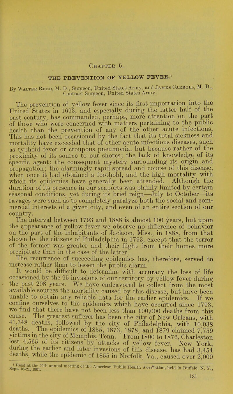 Chapter 6. THE PREVENTION OF YELLOW FEVER.1 By Walter Reed, M. D., Surgeon, United States Army, and James Carroll, M. D., Contract Surgeon, United States Army. The prevention of yellow fever since its first importation into the United States in 1693, and especially during the latter half of the past century, has commanded, perhaps, more attention on the part of those who were concerned with matters pertaining to the public health than the prevention of any of the other acute infections. This has not been occasioned by the fact that its total sickness and mortality have exceeded that of other acute infectious diseases, such as typhoid fever or croupous pneumonia, but because rather of the proximity of its source to our shores; the lack of knowledge of its specific agent; the consequent mystery surrounding its origin and propagation; the alarmingly rapid spread and course of this disease, when once it had obtained a foothold, and the high mortality with which its epidemics have generally been attended. Although the duration of its presence in our seaports was plainly limited by certain seasonal conditions, yet during its brief reign—July to October—its ravages were such as to completely paralyze both the social and com- mercial interests of a given city, and even of an entire section of our country. The interval between 1793 and 1888 is almost 100 years, but upon the appearance of yellow fever we observe no difference of behavior on the part of the inhabitants of Jackson, Miss., in 1888, from that shown by the citizens of Philadelphia in 1793, except that the terror of the former was greater and their flight from their homes more precipitate than in the case of the latter. The recurrence of succeeding epidemics has, therefore, served to increase rather than to lessen the public alarm. It would be difficult to determine with accuracy the loss of life occasioned by the 95 invasions of our territory by yellow fever during the past 208 years. We have endeavored to collect from the most available sources the mortality caused by this disease, but have been unable to obtain any reliable data for the earlier epidemics. If we confine ourselves to the epidemics which have occurred since 1793, we find that there have not been less than 100,000 deaths from this cause. The greatest sufferer has been the city of New Orleans, with 41,348 deaths, followed by the city of Philadelphia, with 10,038 deaths. _ The epidemics of 1855, 1873, 1878, and 1879 claimed 7,759 victims m the city of Memphis, Tenn. From 1800 to 1876, Charleston lost 4,565 of its citizens by attacks of yellow fever. New York during the earlier and later invasions of this disease, has had 3,454 deaths, while the epidemic of 1855 in Norfolk, Va., caused over 2,000 Septet 190129th anUal mCeting 0f th° Amorican Public Health Association, held in Buffalo, N. Y.,