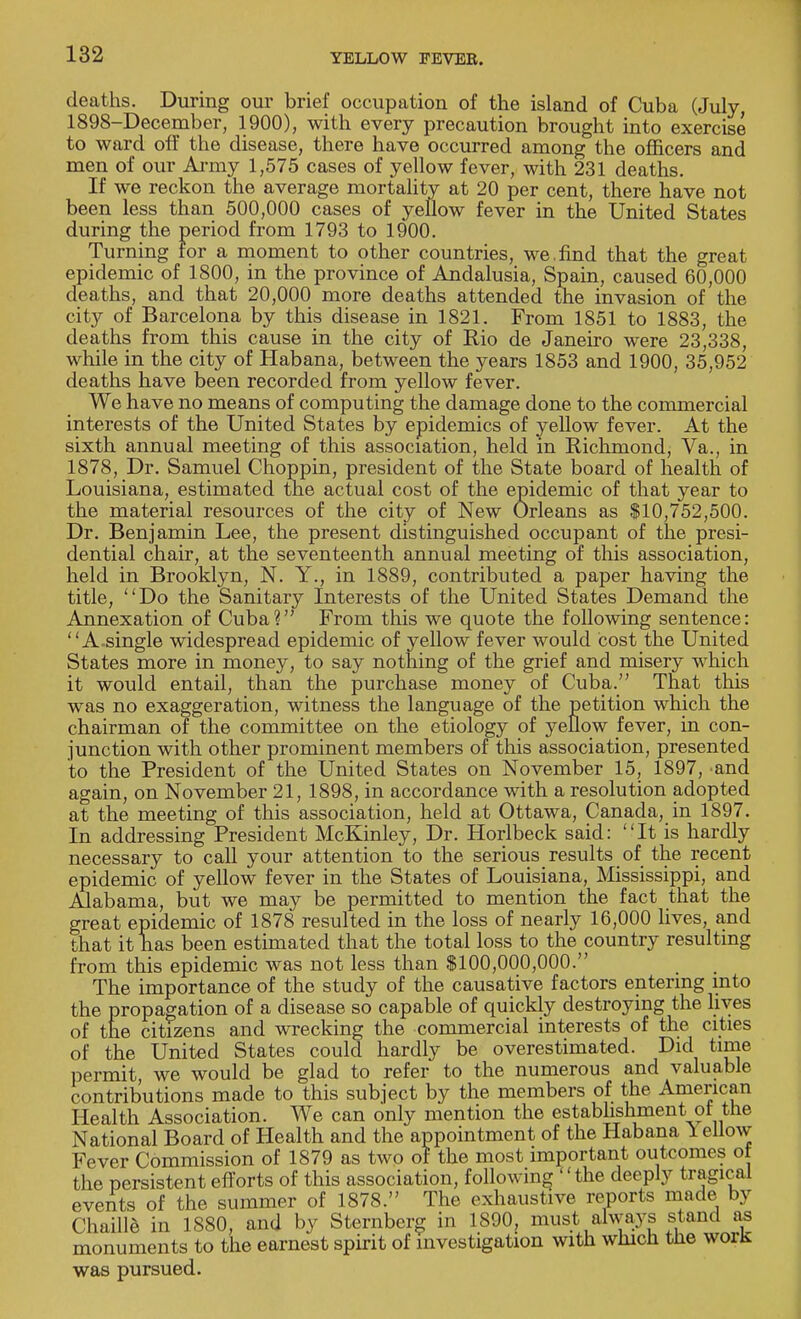 deaths. During our brief occupation of the island of Cuba (July, 1898-December, 1900), with every precaution brought into exercise to ward off the disease, there have occurred among the officers and men of our Army 1,575 cases of yellow fever, with 231 deaths. If we reckon the average mortality at 20 per cent, there have not been less than 500,000 cases of yellow fever in the United States during the period from 1793 to 1900. Turning tor a moment to other countries, we.find that the great epidemic of 1800, in the province of Andalusia, Spain, caused 60,000 deaths, and that 20,000 more deaths attended the invasion of the city of Barcelona by this disease in 1821. From 1851 to 1883, the deaths from this cause in the city of Rio de Janeiro were 23,338, while in the city of Habana, between the years 1853 and 1900, 35,952 deaths have been recorded from yellow fever. We have no means of computing the damage done to the commercial interests of the United States by epidemics of yellow fever. At the sixth annual meeting of this association, held in Richmond, Va., in 1878, Dr. Samuel Choppin, president of the State board of health of Louisiana, estimated the actual cost of the epidemic of that year to the material resources of the city of New Orleans as $10,752,500. Dr. Benjamin Lee, the present distinguished occupant of the presi- dential chair, at the seventeenth annual meeting of this association, held in Brooklyn, N. Y., in 1889, contributed a paper having the title, Do the Sanitary Interests of the United States Demand the Annexation of Cuba? From this we quote the following sentence: A.single widespread epidemic of yellow fever would cost the United States more in money, to say nothing of the grief and misery which it would entail, than the purchase money of Cuba. That this was no exaggeration, witness the language of the petition which the chairman of the committee on the etiology of yellow fever, in con- junction with other prominent members of this association, presented to the President of the United States on November 15, 1897, and again, on November 21, 1898, in accordance with a resolution adopted at the meeting of this association, held at Ottawa, Canada, in 1897. In addressing President McKinley, Dr. Horlbeck said: It is hardly necessary to call your attention to the serious results of the recent epidemic of yellow fever in the States of Louisiana, Mississippi, and Alabama, but we may be permitted to mention the fact that the great epidemic of 1878 resulted in the loss of nearly 16,000 lives, and that it has been estimated that the total loss to the country resulting from this epidemic was not less than $100,000,000. The importance of the study of the causative factors entering into the propagation of a disease so capable of quickly destroying the lives of the citizens and wrecking the commercial interests of the cities of the United States could hardly be overestimated. Did time permit, we would be glad to refer to the numerous and valuable contributions made to this subject by the members of the American Health Association. We can only mention the establishment of the National Board of Health and the appointment of the Habana 1 ellow Fever Commission of 1879 as two of the most important outcomes ot the persistent efforts of this association, following  the deeply tragical events of the summer of 1878. The exhaustive reports made by Chaille in 1880, and by Sternberg in 1890, must always stand as monuments to the earnest spirit of investigation with which the work was pursued.