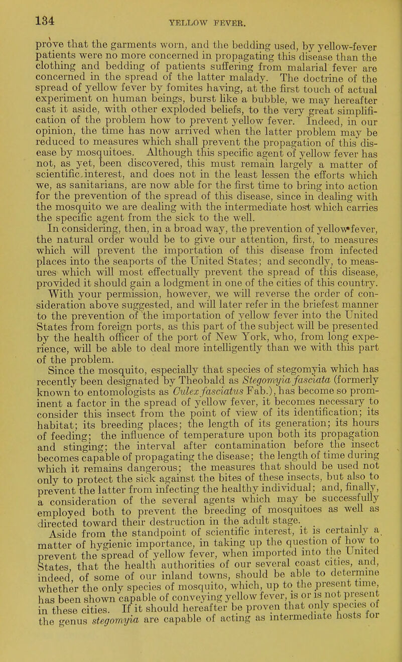 prove that the garments worn, and the bedding used, by yellow-fever patients were no more concerned in propagating this disease than the clothing and bedding of patients suffering from malarial fever are concerned in the spread of the latter malady. The doctrine of the spread of yellow fever by fomites having, at the first touch of actual experiment on human beings, burst like a bubble, we may hereafter cast it aside, with other exploded beliefs, to the very great simplifi- cation of the problem how to prevent yellow fever. Indeed, in our opinion, the time has now arrived when the latter problem may be reduced to measures which shall prevent the propagation of this dis- ease by mosquitoes. Although this specific agent of yellow fever has not, as yet, been discovered, this must remain largely a matter of scientific.interest, and does not in the least lessen the efforts which we, as sanitarians, are now able for the first time to bring into action for the prevention of the spread of this disease, since in dealing with the mosquito we are dealing with the intermediate host which carries the specific agent from the sick to the well. In considering, then, in a broad way, the prevention of yellow fever, the natural order would be to give our attention, first, to measures which will prevent the importation of this disease from infected places into the seaports of the United States; and secondly, to meas- ures which will most effectually prevent the spread of this disease, provided it should gain a lodgment in one of the cities of this country. With your permission, however, we will reverse the order of con- sideration above suggested, and will later refer in the briefest manner to the prevention of the importation of yellow fever into the United States from foreign ports, as this part of the subject will be presented by the health officer of the port of New York, who, from long expe- rience, will be able to deal more intelligently than we with this part of the problem. Since the mosquito, especially that species of stegomyia which has recently been designated by Theobald as Stegomyia fasciata (formerly known to entomologists as Culexfasciatus Fab.), has become so prom- inent a factor in the spread of yellow fever, it becomes necessary to consider this insect from the point of view of its identification; its habitat; its breeding places; the length of its generation; its hours of feeding; the influence of temperature upon both its propagation and stinging; the interval after contamination before the insect becomes capable of propagating the disease; the length of time during which it remains dangerous; the measures that should be used not only to protect the sick against the bites of these insects, but also to prevent the latter from infecting the healthy individual; and, finally, a consideration of the several agents which may be successfully employed both to prevent the breeding of mosquitoes as well as directed toward their destruction in the adult stage. _ Aside from the standpoint of scientific interest, it is certainly a. matter of hygienic importance, in taking up the question of how to prevent the spread of yellow fever, when imported into the United States that the health authorities of our several coast cities, and, indeed of some of our inland towns, should be able to determine whether the only species of mosquito, which, up to the present time, has been shown capable of conveying yellow fever is or is not present in these cities. If it should hereafter be proven that only species of the genus stegomyia are capable of actmg as intermediate hosts toi