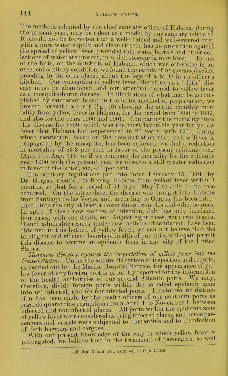 The methods adopted by the chief sanitary officer of Habana, during the present year, may be taken as a model by our sanitary officials^ It should not be forgotten that a well-drained and well-sewered city, with a pure water supply and clean streets, has no protection against the spread of yellow fever, provided rain-water barrels and other col- lections of water are present, in which stegomyia may breed. In one of the forts, on the outskirts of Habana, which was otherwise in an excellent sanitary condition, we found thousands of Stegomyia fasciata breeding in tin cans placed about the legs of a table in an officer's kitchen. Our conception of yellow fever, therefore, as a filth dis- ease must be abandoned, and our attention turned to yellow fever as a mosquito-borne disease. In illustration of what may be accom- plished by sanitation based on the latter method of propagation, we present herewith a chart (fig. 10) showing the actual monthly mor- tality from yellow fever in Habana, for the period from 1880 to 1899, and also for the years 1900 and 1901. Comparing the mortality from this disease for 1899, which was the most favorable year for yellow fever that Habana had experienced in 20 years, with 1901, during which sanitation, based on the demonstration that yellow fever is propagated by the mosquito, has been enforced, we find a reduction m mortality of 83.3 per cent in favor of the present epidemic year (Apr. 1 to Aug. 31); or if we compare the mortality for the epidemic year 1900 with the present year we observe a still greater reduction m favor of the latter, viz, 411 per cent. The sanitary regulations put into force February 15, 1901, by Dr. Gorgas, resulted in freeing Habana from yellow fever within 3 months, so that for a period of 54 days—May 7 to July 1—no case occurred. On the latter date, the disease was brought into Habana from Santiago de las Vegas, and, according to Gorgas, has been intro- duced into the city at least a dozen times from this and other sources. In spite of these new sources of infection, July has only furnished four cases, with one death, and August eight cases,_ with two deaths. If such admirable results, under new methods of sanitation, have been obtained in this hotbed of yellow fever, we can not believe that the intelligent and efficient boards of health of our cities will again permit this disease to assume an epidemic form in any city of the United States. Measures directed against the importation of yellow fever %nto the United States.—Under the admirable system of inspection and reports, as carried out by the Marine Hospital Service, the appearance of yel- low fever at any foreign port is promptly reported for the information of the health authorities of our several Atlantic ports. We may, therefore, divide foreign ports within the so-called epidemic zone into (a) infected, and (6) noninfected ports. Heretofore, no distinc- tion has been made by the health officers of our southern ports as regards quarantine regulations from April 1 to November 1, between infected and noninfected places. All ports within the epidemic zone of yellow fever were considered as being infected places, and hence pas- sengers and vessels were subjected to quarantine and to disinfection of both baggage and cargoes. ' . With our present knowledge of the way in which yellow fever is propagated, we believe that in the treatment of passengers, as well