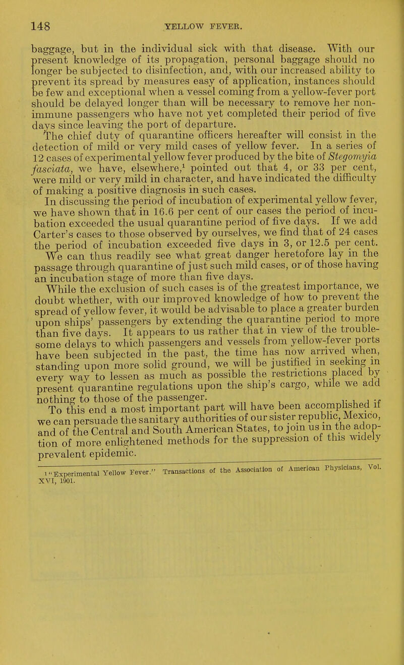 baggage, but in the individual sick with that disease. With our present knowledge of its propagation, personal baggage should no longer be subjected to disinfection, and, with our increased ability to prevent its spread by measures easy of application, instances should be few and exceptional when a vessel coming from a yellow-fever port should be delayed longer than will be necessary to remove her non- immune passengers who have not yet completed their period of five days since leaving the port of departure. The chief duty of quarantine officers hereafter will consist in the detection of mild or very mild cases of yellow fever. In a series of 12 cases of experimental yellow fever produced by the bite of Stegomyia fasciata, we have, elsewhere,1 pointed out that 4, or 33 per cent, were mild or very mild in character, and have indicated the difficulty of making a positive diagnosis in such cases. In discussing the period of incubation of experimental yellow fever, we have shown that in 16.6 per cent of our cases the period of incu- bation exceeded the usual quarantine period of five days. If we add Carter's cases to those observed by ourselves, we find that of 24 cases theperiod of incubation exceeded five days in 3, or 12.5 per cent. We can thus readily see what great danger heretofore lay in the passage through quarantine of just such mild cases, or of those having an incubation stage of more than five days. While the exclusion of such cases is of the greatest importance, we doubt whether, with our improved knowledge of how to prevent the spread of yellow fever, it would be advisable to place a greater burden upon ships' passengers by extending the quarantine period to more than five days. It appears to us rather that m view of the trouble- some delays to which passengers and vessels from yellow-fever ports have been subjected m the past, the time has now arrived when, standing upon more solid ground, we will be justified in seeking in everv way to lessen as much as possible the restrictions placed by present quarantine regulations upon the ship's cargo, while we add nothing to those of the passenger. To this end a most important part will have been accomplished if we can persuade the sanitary authorities of our sister republic, Mexico, and of the Central and South American States, to join us m the adop- tion of more enlightened methods for the suppression of this widely prevalent epidemic. i'.Experimental Yellow Fever. Transactions 01 the Association of American Physicians, Vol. XVI, 1901.