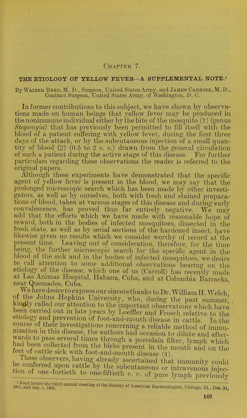 Chapter 7. THE ETIOLOGY OF YELLOW FEVER—A SUPPLEMENTAL NOTE.1 By Walter Reed, M. D., Surgeon, United States Army, and James Carroll, M. D., Contract Surgeon, United States Army, of Washington, D. C. Informer contributions to this subject, we have shown by observa- tions made on human beings that yellow fever may be produced in the nonimmune individual either by the bite of the mosquito (1) (genus Stegomyia) that has previously been permitted to fill itself with the blood of a patient suffering with yellow fever, during the first three days of the attack, or by the subcutaneous injection of a small quan- tity of blood (2) (0.5 to 2 c. c.) drawn from the general circulation of such a patient during the active stage of this disease. For further particulars regarding these observations the reader is referred to the original papers. Although these experiments have demonstrated that the specific agent of yellow fever is present in the blood, we may say that the prolonged microscopic search which has been made by other investi- gators, as well as by ourselves, both with fresh and stained prepara- tions of blood, taken at various stages of this disease and durmg early convalescence, has proved thus far entirely negative. We may add that the efforts which we have made with reasonable hope of reward, both in the bodies of infected mosquitoes, dissected in the fresh state, as well as by serial sections of the hardened insect, have likewise given no results which we consider worthy of record at the present time. Leaving out of consideration, therefore, for the time being, the further microscopic search for the specific agent in the blood of the sick and in the bodies of infected mosquitoes, we desire to call attention to some additional observations bearino- on the etiology of the disease, which one of us (Carroll) has recently made at Las Animas Hospital, Habana, Cuba, and at Columbia Barracks, near (^uemados, Cuba. We here desire to express our sincere thanks to Dr. William H Welch of the Johns -Hopkins University, who, during the past summer! , kindly called our attention to the important observations which have been carried out m late years by Loeffler and Frosch relative to the etiology and prevention of foot-and-mouth disease in cattle. In the course of their investigations concerning a reliable method of immu- nization in this disease, the authors had occasion to dilute and after- wards to pass several times through a porcelain filter, lymph which fee of,nrHlleCt,ed ^ blfbs ^'fent in the ^outh and on the reet of cattle sick with foot-and-mouth disease (4) h» olZe°bsf rvers> alre,ad^ ascertained that immunity could be conferred upon cattle by the subcutaneous or intravenous Sec- tion of one-fortieth to one-fiftie^h^c^of pure lymph previously 1901Rand ^ meetine 01» Society of American Bacteriologists, Chicago, 111., Dec. 31,