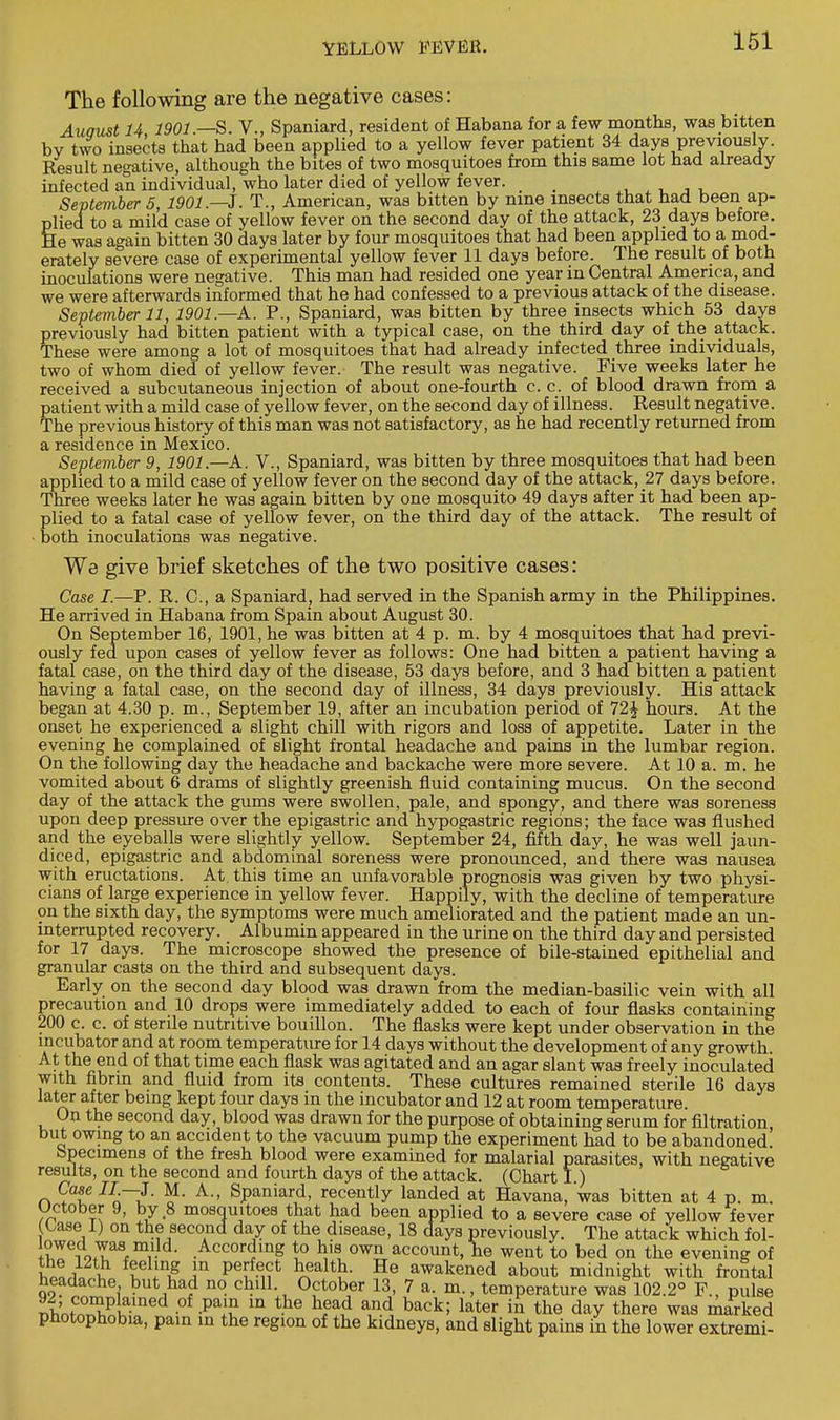 The following are the negative cases: Auaust U 1901.—S. V., Spaniard, resident of Habana for a few months, was bitten bv two insects that had been applied to a yellow fever patient 34 days previously. Result negative, although the bites of two mosquitoes from this same lot had already infected an individual, who later died of yellow fever. _ September 5 1901—J. T., American, was bitten by nine insects that had been ap- plied to a mild case of yellow fever on the second day of the attack, 23 days before. He was again bitten 30 days later by four mosquitoes that had been applied to a mod- erately severe case of experimental yellow fever 11 days before. The result of both inoculations were negative. This man had resided one year in Central America, and we were afterwards informed that he had confessed to a previous attack of the disease. September 11, 1901.—A. P., Spaniard, was bitten by three insects which 53 days previously had bitten patient with a typical case, on the third day of the attack. These were among a lot of mosquitoes that had already infected three individuals, two of whom died of yellow fever. The result was negative. Five weeks later he received a subcutaneous injection of about one-fourth c. c. of blood drawn from a patient with a mild case of yellow fever, on the second day of illness. Result negative. The previous history of this man was not satisfactory, as he had recently returned from a residence in Mexico. September 9, 1901.—A. V., Spaniard, was bitten by three mosquitoes that had been applied to a mild case of yellow fever on the second day of the attack, 27 days before. Three weeks later he was again bitten by one mosquito 49 days after it had been ap- plied to a fatal case of yellow fever, on the third day of the attack. The result of both inoculations was negative. We give brief sketches of the two positive cases: Case I.—P. R. C, a Spaniard, had served in the Spanish army in the Philippines. He arrived in Habana from Spain about August 30. On September 16, 1901, he was bitten at 4 p. m. by 4 mosquitoes that had previ- ously fed upon cases of yellow fever as follows: One had bitten a patient having a fatal case, on the third day of the disease, 53 days before, and 3 had bitten a patient having a fatal case, on the second day of illness, 34 days previously. His attack began at 4.30 p. m., September 19, after an incubation period of 72£ hours. At the onset he experienced a slight chill with rigors and loss of appetite. Later in the evening he complained of slight frontal headache and pains in the lumbar region. On the following day the headache and backache were more severe. At 10 a. m. he vomited about 6 drams of slightly greenish fluid containing mucus. On the second day of the attack the gums were swollen, pale, and spongy, and there was soreness upon deep pressure over the epigastric and hypogastric regions; the face was flushed and the eyeballs were slightly yellow. September 24, fifth day, he was well jaun- diced, epigastric and abdominal soreness were pronounced, and there was nausea with eructations. At this time an unfavorable prognosis was given by two physi- cians of large experience in yellow fever. Happily, with the decline of temperature on the sixth day, the symptoms were much ameliorated and the patient made an un- interrupted recovery. Albumin appeared in the urine on the third day and persisted for 17 days. The microscope showed the presence of bile-stained epithelial and granular casts on the third and subsequent days. Early on the second day blood was drawn from the median-basilic vein with all precaution and 10 drops were immediately added to each of four flasks containing 200 c. c. of sterile nutritive bouillon. The flasks were kept under observation in the incubator and at room temperature for 14 days without the development of any growth. At the end of that time each flask was agitated and an agar slant was freely inoculated with fibrin and fluid from its contents. These cultures remained sterile 16 days later after being kept four days in the incubator and 12 at room temperature. On the second day, blood was drawn for the purpose of obtaining serum for filtration but owing to an accident to the vacuum pump the experiment had to be abandoned' Specimens of the fresh blood were examined for malarial parasites, with negative results, on the second and fourth days of the attack. (Chart I ) Case II—J. M. A., Spaniard, recently landed at Havana, was bitten at 4 p. m. October 9, by 8 mosquitoes that had been applied to a severe case of yellow^ever (Case 1) on the second day of the disease, 18 days previously. The attack which fol- rlwm,'ld' According to his own account, he went to bed on the evening of v,™ i u £el!n£ in P6!^ ^ealt^ He wakened about midnight with frontal headache but had no chill October 13, 7 a. m., temperature was 102.2° p., pulse rTWn^K-1 • -paiu m the h,ea^ a,n-d back; later in the day there was marked photophobia, pain in the region of the kidneys, and slight pains in the lower extremi-