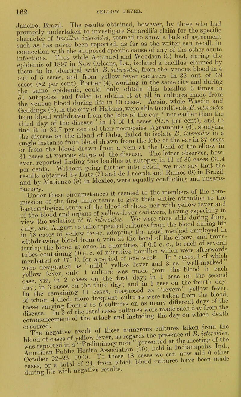 Janeiro, Brazil. The results obtained, however, by those who had promptly undertaken to investigate Sanarelli's claim for the specific character of Bacillus icteroides, seemed to show a lack of agreement such as has never been reported, as far as the writer can recall, in connection with the supposed specific cause of any of the other acute infections. Thus while Achinard and Woodson (3) had, during the epidemic of 1897 in New Orleans, La., isolated a bacillus, claimed by them to be identical with B. icteroides, from the venous blood in 4 out of 5 cases, and from yellow fever cadavers in 32 out of 39 cases (82 per cent), Portier (4), working in the same city and during the same epidemic, could only obtain this bacillus 3 times m 51 autopsies, and failed to obtain it at all in cultures made from the venous blood during life in 10 cases. Again, while Wasdm and Geddin^s (5),in the city of Habana, were able to cultivate B. icteroides from blood withdrawn from the lobe of the ear, not earlier than the third day of the disease in 13 of 14 cases (92.8 per cent), and to find it in 85.7 per cent of their necropsies, Agramonte (6), studying the disease on the island of Cuba, failed to isolate B. icteroides m a single instance from blood drawn from the lobe of the ear m 37 cases or from the blood drawn from a vem at the bend of the elbow m 31 cases at various stages of the disease. The latter observer, how- ever, reported finding this bacillus at autopsy m 11 of 35 cases (31.4 ner cent) Without going further into detail, we may say that the ?^K'tained byLutz (7) and de Lacerdaand Ramos (8) in Brazd, and by Matienzo (9) in Mexico, were equally conflicting and unsatis- faUnder these circumstances it seemed to the members of ithe.com- mission of the first importance to give their entire attention to the b^^otogical study of the blood of those sick with yellow fever and of ttiTbloSd and organs of yellow-fever cadavers, having especially m view the isolation of B. icteroides. We were thus able during June, FulT and Aug^t to take repeated cultures from the blood du™g Me in 18 cases of yellow fever, adopting the usual method employed m ^thdSg bfood from a vein at the bend of the f^^ f^ WtW the blood at once, in quantities of 0.5 c. c, to eacn oi seveiai !ubSgcontaining 10 c. c. of nutritive bouillon which were afterwards tubes contammgo iu In ? cageS) 4 of h ^ yeuow ievei, umy on ^ secona these varying ''X fatale^fs cultures were made each day from the occurred. numerous cultures taken from the rXXkl1 A, L^S StS have beeu ruade during life with negative results.