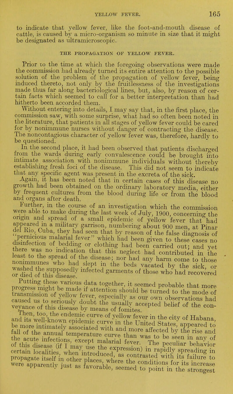 to indicate that yellow fever, like the foot-and-mouth disease of cattle, is caused by a micro-organism so minute in size that it might be designated as ultramicroscopic. THE PROPAGATION OF YELLOW FEVER. Prior 10 the time at which the foregoing observations were made the commission had already turned its entire attention to the possible solution of the problem of the propagation of yellow fever, being induced thereto, not only by the fruitlessness of the investigations made thus far along bacteriological lines, but, also, by reason of cer- tain facts which seemed to call for a better interpretation than had hitherto been accorded them. Without entering into details, I may say that, in the first place, the commission saw, with some surprise, what had so often been noted in the literature, that patients in all stages of yellow fever could be cared for by nonimmune nurses without danger of contracting the disease. The noncontagious character of yellow fever was, therefore, hardly to be questioned. In the second place, it had been observed that patients discharged from the wards during early convalescence could be brought into intimate association with nonimmune individuals without thereby establishing fresh foci of the disease. This did not seem to indicate that any specific agent was present in the excreta of the sick. Again it has been noted that in certain cases of this disease no growth had been obtained on the ordinary laboratory media either by frequent cultures from the blood during life or from the blood and organs after death. Further, in the course of an investigation which the commission were able to make during the last week of July, 1900, concerning the origin and spread of a small epidemic of yellow fever that had appeared m a military garrison, numbering about 900 men, at Pinar »■Cuba' to»y tad ^en that by reason of the false diagnosis of pernicious malarial fever which had been given to these cases no disinfection of bedding or clothing had been carried out; and yet h£«in% n° mdr^ ^at thls ne^lect had contributed in the least to the spread of the disease; nor had any harm come to those nonimmunes who had slept in the beds vacated by the sick or rS otthTse  ™* °f ^ ^ had ~e°d proPg?e^ t^t0fth^' ^Tl^ Probable that mor* KsS o7SterPted b^ Ihen, too, the endemic curve.of vellow fever in thp oi+^r «f tt„k and its well-known epidemic curve in the JlZ^ <t Jl J Habana>