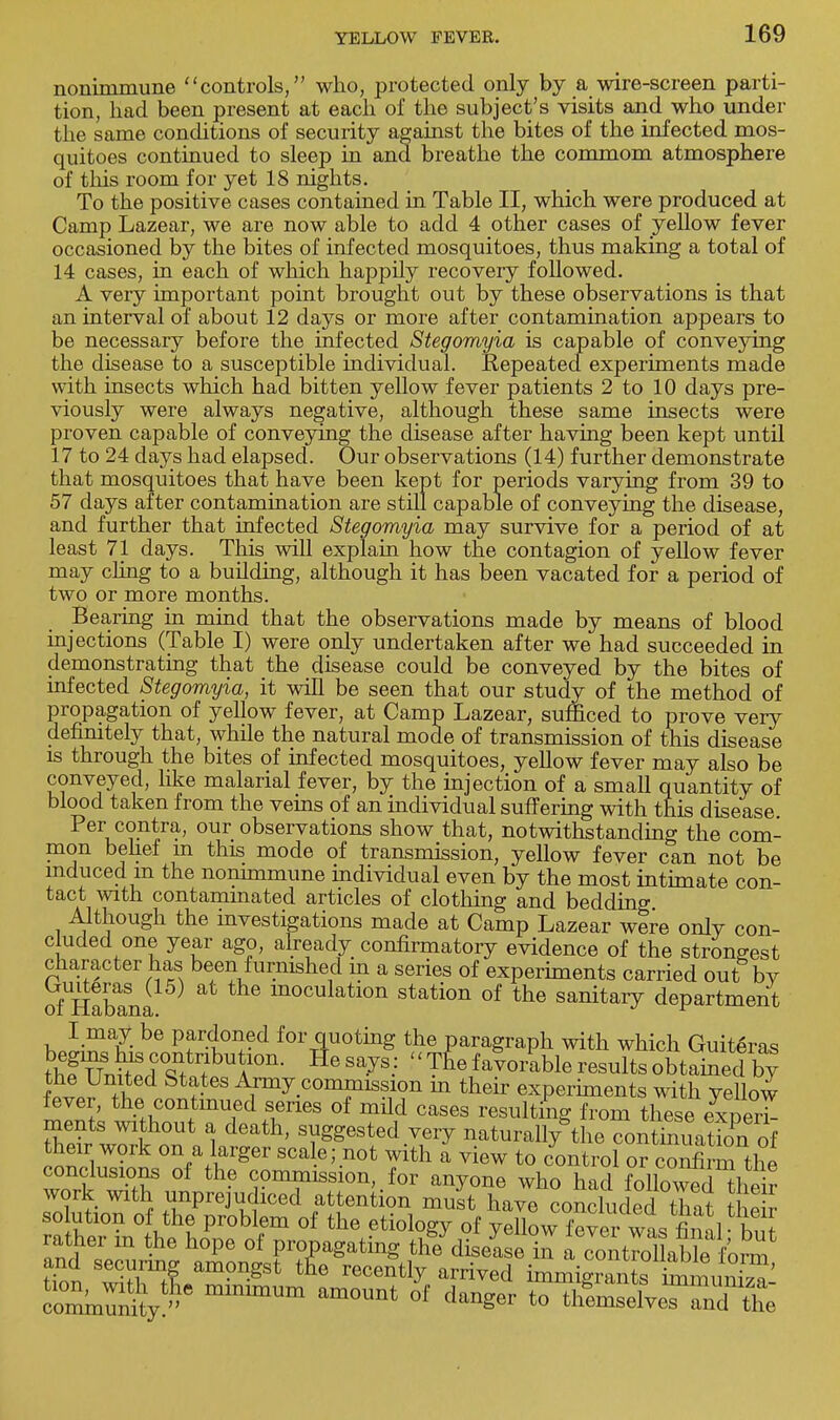 nonimmune controls, who, protected only by a wire-screen parti- tion, had been present at each of the subject's visits and who under the same conditions of security against the bites of the infected mos- quitoes continued to sleep in and breathe the commom atmosphere of this room for yet 18 nights. To the positive cases contained in Table II, which were produced at Camp Lazear, we are now able to add 4 other cases of yellow fever occasioned by the bites of infected mosquitoes, thus making a total of 14 cases, in each of which happily recovery followed. A very important point brought out by these observations is that an interval of about 12 days or more after contamination appears to be necessary before the infected Stegomyia is capable of conveying the disease to a susceptible individual. Repeated experiments made with insects which had bitten yellow fever patients 2 to 10 days pre- viously were always negative, although these same insects were proven capable of conveying the disease after having been kept until 17 to 24 days had elapsed. Our observations (14) further demonstrate that mosquitoes that have been kept for periods varying from 39 to 57 days after contamination are still capable of conveying the disease, and further that infected Stegomyia may survive for a period of at least 71 days. This will explain how the contagion of yellow fever may cling to a building, although it has been vacated for a period of two or more months. Bearing in mind that the observations made by means of blood injections (Table I) were only undertaken after we had succeeded in demonstrating that the disease could be conveyed by the bites of infected Stegomyia, it will be seen that our study of the method of propagation of yellow fever, at Camp Lazear, sufficed to prove very definitely that, while the natural mode of transmission of this disease is through the bites of infected mosquitoes, yellow fever may also be conveyed, like malarial fever, by the injection of a small quantity of blood taken from the veins of an individual suffering with this disease Per contra, our observations show that, notwithstanding the com- mon belief m this mode of transmission, yellow fever can not be induced in the nonimmune individual even by the most intimate con- tact with contammated articles of clothing and bedding Although the investigations made at Camp Lazear were onlv con- cluded one year ago, already confirmatory evidence of the strongest character has been furnished m a series of experiments carried out bv ofUHabana ™culation station of the sanitary department I may be pardoned for quoting the paragraph with which Guiteras S5uT,tet?bUA°IL lieSaJS-: ''T^favoiSbleresultsobta^edby W? r 68 ^.conmnssion in their experiments with yellow fever, the continued series of mild cases resulting from these experi- ments without a death, suggested very naturally the coSaffi their work on a larger sea e; not with a view to control or confirm the conclusions of the commission, for anyone who had followed\eh work with unprejudiced attention must hav« ronrliUpHfW *i • so ution of the problem of the etiologyof X™Sw1Lfindft rather in the hope of propagating the diselshi a coiitml able /o^ and securing amongst tne recently arrived irmS SuS o°mm^e mimmUm am°Unt °f dang6r t0 ^msXTTndX