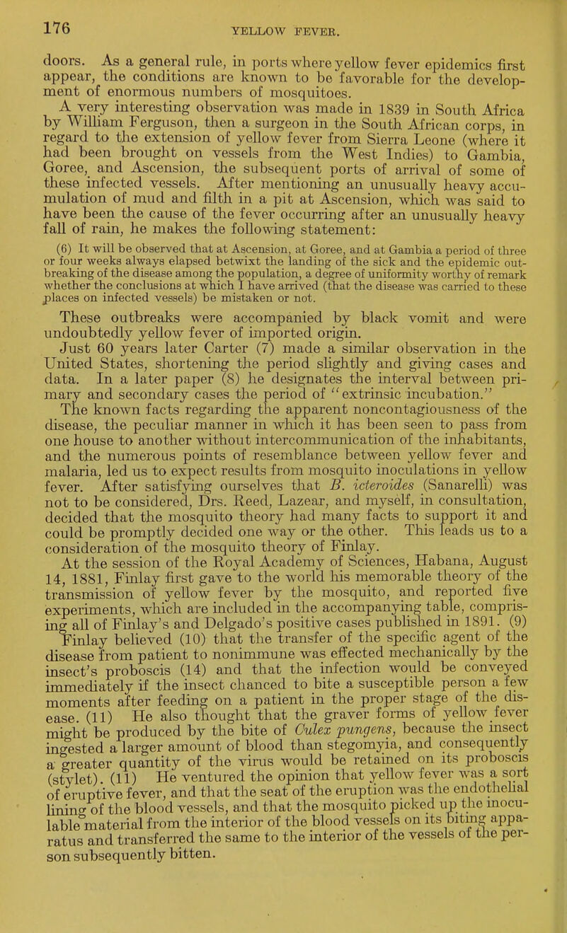doors. As a general rule, in ports where yellow fever epidemics first appear, the conditions are known to be favorable for the develop- ment of enormous numbers of mosquitoes. A very interesting observation was made in 1839 in South Africa by William Ferguson, then a surgeon in the South African corps, in regard to the extension of yellow fever from Sierra Leone (where it had been brought on vessels from the West Indies) to Gambia, Goree, and Ascension, the subsequent ports of arrival of some of these infected vessels. After mentioning an unusually heavy accu- mulation of mud and filth in a pit at Ascension, which was said to have been the cause of the fever occurring after an unusually heavy fall of rain, he makes the following statement: (6) It will be observed that at Ascension, at Goree, and at Gambia a period of three or four weeks always elapsed betwixt the landing of the sick and the epidemic out- breaking of the disease among the population, a degree of uniformity worthy of remark whether the conclusions at which I have arrived (that the disease was carried to these places on infected vessels) be mistaken or not. These outbreaks were accompanied by black vomit and were undoubtedly yellow fever of imported origin. Just 60 years later Carter (7) made a similar observation in the United States, shortening the period slightly and giving cases and data. In a later paper (8) he designates the interval between pri- mary and secondary cases the period of extrinsic incubation. The known facts regarding the apparent noncontagiousness of the disease, the peculiar manner in which it has been seen to pass from one house to another without intercommunication of the inhabitants, and the numerous points of resemblance between yellow fever and malaria, led us to expect results from mosquito inoculations in yellow fever. After satisfying ourselves that B. icteroides (Sanarelli) was not to be considered, Drs. Reed, Lazear, and myself, in consultation, decided that the mosquito theory had many facts to support it and could be promptly decided one way or the other. This leads us to a consideration of the mosquito theory of Finlay. At the session of the Royal Academy of Sciences, Habana, August 14, 1881, Finlay first gave to the world his memorable theory of the transmission of yellow fever by the mosquito, and reported five experiments, which are included in the accompanying table, compris- ing all of Finlay's and Delgado's positive cases published in 1891. (9) Finlay believed (10) that the transfer of the specific agent of the disease from patient to nonimmune was effected mechanically by the insect's proboscis (14) and that the infection would be conveyed immediately if the insect chanced to bite a susceptible person a few moments after feeding on a patient in the proper stage of the dis- ease. (11) He also thought that the graver forms of yellow fever might be produced by the bite of Culex pungens, because the insect ingested a larger amount of blood than stegomyia, and consequently a greater quantity of the virus would be retained on its proboscis (stvlet) (11) He ventured the opinion that yellow fever was a sort of eruptive fever, and that the seat of the eruption was the endothelial linino-of the blood vessels, and that the mosquito picked up the rnocu- lableWerial from the interior of the blood vessels on its biting appa- ratus and transferred the same to the interior of the vessels of the per- son subsequently bitten.