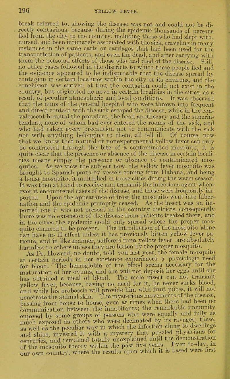 break referred to, showing the disease was not and could not be di- rectly contagious, because during the epidemic thousands of persons fled from the city to the country, including those who had slept with, nursed, and been intimately associated with the sick, traveling in many instances in the same carts or carriages that had been used for the transportation of patients, and even the dead, and after carrying with them the personal effects of those who had died of the disease. Still, no other cases followed in the districts to which these people fled and the evidence appeared to be indisputable that the disease spread by contagion in certain localities within the city or its environs, and the conclusion was arrived at that the contagion could not exist in the country, but originated de novo in certain localities in the cities, as a result of peculiar atmospheric and local conditions. It was observed that the nuns of the general hospital who were thrown into frequent and direct contact with the sick escaped the disease, while in the con- valescent hospital the president, the head apothecary and the superin- tendent, none of whom had ever entered the rooms of the sick, and who had taken every precaution not to communicate with the sick nor with anything belonging to them, all fell ill. Of course, now that we know that natural or nonexperimental yellow fever can only be contracted through the bite of a contaminated mosquito, it is quite clear that the presence or absence of the disease in certain locali- ties means simply the presence or absence of contaminated mos- quitos. As we view the subject now, the yellow fever mosquito was brought to Spanish ports by vessels coming from Habana, and being a house mosquito, it multiplied in those cities during the warm season. It was then at hand to receive and transmit the infectious agent when- ever it encountered cases of the disease, and these were frequently im- ported. Upon the appearance of frost the mosquito went into hiber- nation and the epidemic promptly ceased. As the insect was an im- ported one it was not present in the country districts, consequently there was no extension of the disease from patients treated there, and in the cities the epidemic could only spread where the proper mos- quito chanced to be present. The introduction of the mosquito alone can have no ill effect unless it has previously bitten yellow fever pa- tients, and in like manner, sufferers from yellow fever are absolutely harmless to others unless they are bitten by the proper mosquito. As Dr. Howard, no doubt, told you last year, the female mosquito at certain periods in her existence experiences a physiologic need for blood. 1 The hemoglobin of the blood seems necessary for the maturation of her ovums, and she will not deposit her eggs until she has obtained a meal of blood. The male insect can not transmit yellow fever, because, having no need for it, he never sucks blood, and while his proboscis will provide him with fruit juices, it will not penetrate the animal skin. The mysterious movements of the disease, passino- from house to house, even at times when there had been no communication between the inhabitants; the remarkable immunity enjoyed by some groups of persons who were equally and fully as much exposed as others who were decimated by its ravages; these, as well as the peculiar way in which the infection clung to dwellings and ships, invested it with a mystery that puzzled physicians for centuries, and remained totally unexplained until the demonstration of the mosquito theory within the past five years. Even to-day m our own country, where the results upon which it is based were first