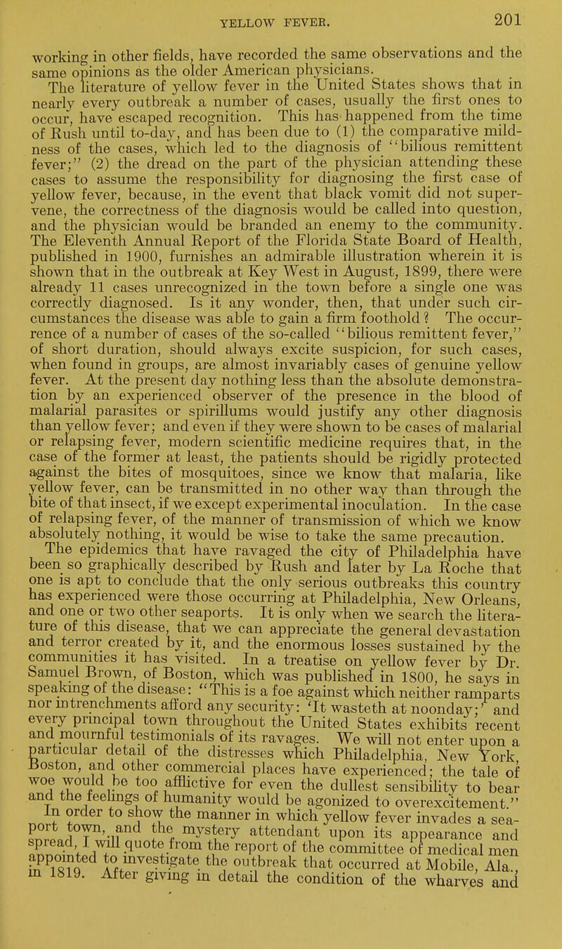 working in other fields, have recorded the same observations and the same opinions as the older American physicians. The literature of yellow fever in the United States shows that in nearly every outbreak a number of cases, usually the first ones to occur, have escaped recognition. This has happened from the time of Rush until to-day, and has been due to (1) the comparative mild- ness of the cases, which led to the diagnosis of bilious remittent fever; (2) the dread on the part of the physician attending these cases to assume the responsibility for diagnosing the first case of yellow fever, because, in the event that black vomit did not super- vene, the correctness of the diagnosis would be called into question, and the physician would be branded an enemy to the community. The Eleventh Annual Report of the Florida State Board of Health, published in 1900, furnishes an admirable illustration wherein it is shown that in the outbreak at Key West in August, 1899, there were already 11 cases unrecognized in the town before a single one was correctly diagnosed. Is it any wonder, then, that under such cir- cumstances the disease was able to gain a firm foothold ? The occur- rence of a number of cases of the so-called bilious remittent fever, of short duration, should always excite suspicion, for such cases, when found in groups, are almost invariably cases of genuine yellow fever. At the present day nothing less than the absolute demonstra- tion by an experienced observer of the presence in the blood of malarial parasites or spirillums would justify any other diagnosis than yellow fever; and even if they were shown to be cases of malarial or relapsing fever, modern scientific medicine requires that, in the case of the former at least, the patients should be rigidly protected against the bites of mosquitoes, since we know that malaria, like yellow fever, can be transmitted in no other way than through the bite of that insect, if we except experimental inoculation. In the case of relapsing fever, of the manner of transmission of which we know absolutely nothing, it would be wise to take the same precaution. The epidemics that have ravaged the city of Philadelphia have been so graphically described by Rush and later by La Roche that one is apt to conclude that the only serious outbreaks this country has experienced were those occurring at Philadelphia, New Orleans, and one or two other seaports. It is only when we search the litera- ture of tins disease, that we can appreciate the general devastation and terror created by it, and the enormous losses sustained by the communities it has visited. In a treatise on yellow fever by Dr Samuel Brown, of Boston, which was published in 1800, he says in speaking of the disease:  This is a foe against which neither ramparts nor m frenchmen ts afford any security: 'It wasteth at noonday:' and every principal town throughout the United States exhibits recent and mournful testimonials of its ravages. We will not enter upon a particular detail of the distresses which Philadelphia, New York Boston, and other commercial places have experienced; the tale of woe would be too afflictive for even the dullest sensibility to bear and the feelings of humanity would be agonized to overexcitement  In order to show the manner in which yellow fever invades a sea- ^ILa°T'-u 1% my^ery attendant upon its appearance and PrnenaV,f .quote from the report of the committee of medical men appointed to investigate the outbreak that occurred at Mobile, Ala., m 1819. After gmng in detail the condition of the wharves and