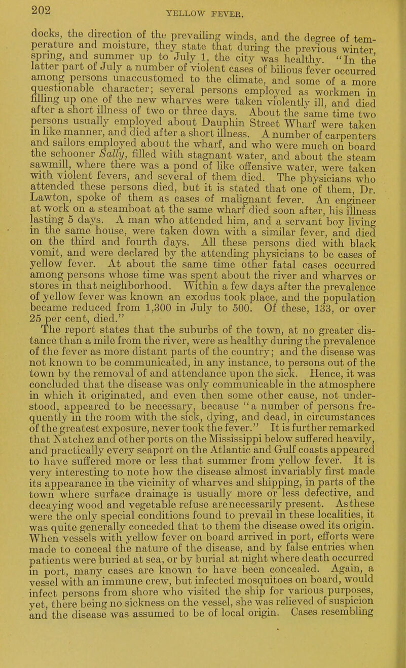 YELLOW FEVER. docks, the direction of the- prevailing winds, and the degree of tem- perature and moisture, they state that during the previous winter spring, and summer up to July 1, the city was healthy. In the latter part of July a number of violent cases of bilious fever occurred among persons unaccustomed to the climate, and some of a more Questionable character; several persons employed as workmen in filling up one of the new wharves were taken violently ill and died after a short illness of two or three days. About the same time two persons usually employed about Dauphin Street Wharf were taken in like manner, and died after a short illness. A number of carpenters and sailors employed about the wharf, and who were much on board the schooner Sally, filled with stagnant water, and about the steam sawmill, where there was a pond of like offensive water, were taken with violent fevers, and several of them died. The physicians who attended these persons died, but it is stated that one of them, Dr. Lawton, spoke of them as cases of malignant fever. An engineer at work on a steamboat at the same wharf died soon after, his illness lasting 5 days. A man who attended him, and a servant boy living in the same house, were taken down with a similar fever, and died on the third and fourth days. All these persons died with black vomit, and were declared by the attending physicians to be cases of yellow fever. At about the same time other fatal cases occurred among persons whose time was spent about the river and wharves or stores in that neighborhood. Within a few days after the prevalence of yellow fever was known an exodus took place, and the population became reduced from 1,300 in July to 500. Of these, 133, or over 25 per cent, died. The report states that the suburbs of the town, at no greater dis- tance than a mile from the river, were as healthy during the prevalence of the fever as more distant parts of the country; and the disease was not known to be communicated, in any instance, to persons out of the town by the removal of and attendance upon the sick. Hence, it was concluded that the disease was only communicable in the atmosphere in which it originated, and even then some other cause, not under- stood, appeared to be necessary, because a number of persons fre- quently m the room with the sick, dying, and dead, in circumstances of the greatest exposure, never took the fever. It is further remarked that Natchez ana other ports on the Mississippi below suffered heavily, and practically every seaport on the Atlantic and Gulf coasts appeared to have suffered more or less that summer from yellow fever. It is very interesting to note how the disease almost invariably first made its appearance m the vicinity of wharves and shipping, in parts of the town where surface drainage is usually more or less defective, and deca}dng wood and vegetable refuse are necessarily present. As these were the only special conditions found to prevail in these locaUties, it was quite generally conceded that to them the disease owed its origin. When vessels with yellow fever on board arrived in port, efforts were made to conceal the nature of the disease, and by false entries when patients were buried at sea, or by burial at night where death occurred m port, many cases are known to have been concealed. Again, a vessel with an immune crew, but infected mosquitoes on board, would infect persons from shore who visited the ship for various purposes, yet, there being no sickness on the vessel, she was relieved of suspicion and the disease was assumed to be of local origin. Cases resembling