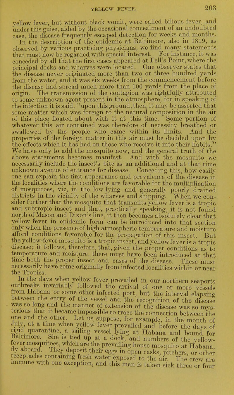 yellow fever, but without black vomit, were called bilious fever, and under this guise, aided by the occasional concealment of an undoubted case, the disease frequently escaped detection for weeks and months. In the description of the epidemic at Baltimore, also in 1819, as observed by various practicing physicians, we find many statements that must now be regarded with special interest. For instance, it was conceded by all that the first cases appeared at Fell's Point, where the principal docks and wharves were located. One observer states that the disease never originated more than two or three hundred yards from the water, and it was six weeks from the commencement before the disease had spread much more than 100 yards from the place of origin. The transmission of the contagion was rightfully attributed to some unknown agent present in the atmosphere, for in speaking of the infection it is said, upon this ground, then, it may be asserted that some matter which was foreign to the natural composition in the air of this place floated about with it at this time. Some portion of whatever this air contained was therefore of necessity breathed or swallowed by the people who came within its limits. And the properties of the foreign matter in this air must be decided upon by the effects which it has had on those who receive it into their habits. We have only to add the mosquito now, and the general truth of the above statements becomes manifest. And with the mosquito we necessarily include the insect's bite as an additional and at that time unknown avenue of entrance for disease. Conceding this, how easily one can explain the first appearance and prevalence of the disease in the localities where the conditions are favorable for the multiplication of mosquitoes, viz, in the low-lying and generally poorly drained districts in the vicinity of the wharves and shipping. When we con- sider further that the mosquito that transmits yellow fever is a tropic and subtropic insect and that, practically speaking, it is not found north of Mason and Dixon's line, it then becomes absolutely clear that yellow fever in epidemic form can be introduced into that section only when the presence of high atmospheric temperature and moisture afford conditions favorable for the propagation of this insect. But the yellow-fever mosquito is a tropic insect, and yellow fever is a tropic disease; it follows, therefore, that, given the proper conditions as to temperature and moisture, there must have been introduced at that time both the proper insect and cases of the disease. These must necessarily have come originally from infected localities within or near the Tropics. In the days when yellow fever prevailed in our northern seaports outbreaks invariably followed the arrival of one or more vessels from Habana or some other infected port, but the interval elapsing between the entry of the vessel and the recognition of the disease was so long and the manner of extension of the disease was so mys- terious that it became impossible to trace the connection between the one and the other. Let us suppose, for example, in the month of July, at a time when yellow fever prevailed and before the days of rigid quarantine, & sailing vessel lying at Habana and bound for Baltimore. She is tied up at a dock, and numbers of the yeUow- fever mosquitoes, which are the prevailing house mosquito at Habana, rl.tZ • ep<?Slt ^6ir 6ggS ln °Pen casks> Pitchers, or other receptacles containing fresh water exposed to the air. The crew are immune with one exception, and this man is taken sick three or fou?