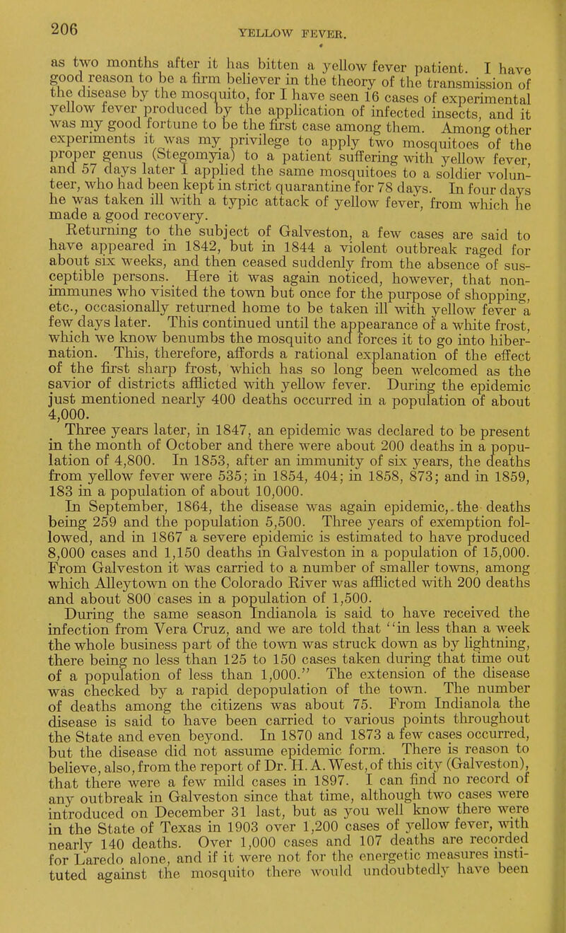 as two months after it lias bitten a yellow fever patient. I have good reason to be a firm believer in the theory of the transmission of the disease by the mosquito, for I have seen 16 cases of experimental yellow fever produced bv the application of infected insects, and it was my good fortune to be the first case among them. Among other experiments it was my privilege to apply two mosquitoes of the proper genus (Stegomyia) to a patient suffering with yellow fever and 57 days later I applied the same mosquitoes to a soldier volun- teer, who had been kept in strict quarantine for 78 days. In four days he was taken ill with a typic attack of yellow fever, from which he made a good recovery. Returning to the subject of Galveston, a few cases are said to have appeared in 1842, but in 1844 a violent outbreak raged for about six weeks, and then ceased suddenly from the absence of sus- ceptible persons. Here it was again noticed, however, that non- immunes who visited the town but once for the purpose of shopping, etc., occasionally returned home to be taken ill with yellow fever a few days later. This continued until the appearance of a white frost, which we know benumbs the mosquito and forces it to go into hiber- nation. This, therefore, affords a rational explanation of the effect of the first sharp frost, which has so long been welcomed as the savior of districts afflicted with yellow fever. During the epidemic just mentioned nearly 400 deaths occurred in a population of about 4,000. Three years later, in 1847, an epidemic was declared to be present in the month of October and there were about 200 deaths in a popu- lation of 4,800. In 1853, after an immunity of six years, the deaths from yellow fever were 535; in 1854, 404; in 1858, 873; and in 1859, 183 in a population of about 10,000. In September, 1864, the disease was again epidemic,.the deaths being 259 and the population 5,500. Three years of exemption fol- lowed, and in 1867 a severe epidemic is estimated to have produced 8,000 cases and 1,150 deaths m Galveston in a population of 15,000. From Galveston it was carried to a number of smaller towns, among which Alleytown on the Colorado River was afflicted with 200 deaths and about 800 cases in a population of 1,500. During the same season Indianola is said to have received the infection from Vera Cruz, and we are told that in less than a week the whole business part of the town was struck down as by lightning, there being no less than 125 to 150 cases taken during that time out of a population of less than 1,000. The extension of the disease was checked by a rapid depopulation of the town. The number of deaths among the citizens was about 75. From Indianola the disease is said to have been carried to various points throughout the State and even beyond. In 1870 and 1873 a few cases occurred, but the disease did not assume epidemic form. There is reason to believe, also, from the report of Dr. H. A. West, of this city (Galveston), that there were a few mild cases in 1897. I can find no record of any outbreak in Galveston since that time, although two cases were introduced on December 31 last, but as you well know there were in the State of Texas in 1903 over 1,200 cases of yellow fever, with nearly 140 deaths. Over 1,000 cases and 107 deaths are recorded for Laredo alone, and if it were not for the energetic measures insti- tuted against the mosquito (here would undoubtedly have been