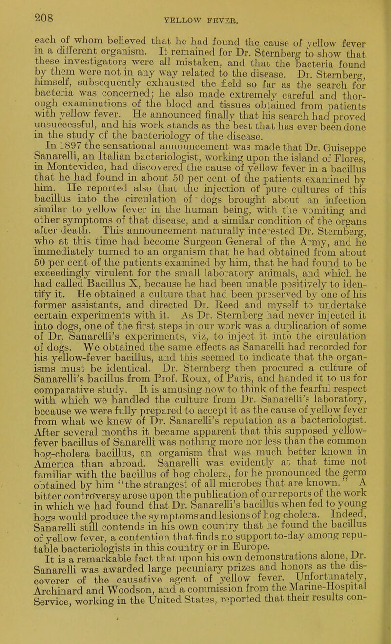 each of whom believed that he had found the cause of yellow fever in a different organism. It remained for Dr. Sternberg to show that these investigators were all mistaken, and that the bacteria found by thorn were not in any way related to the disease. Dr. Sternberg himself, subsequently exhausted the field so far as the search for bacteria was concerned; he also made extremely careful and thor- ough examinations of the blood and tissues obtained from patients with yellow fever. He announced finally that his search had proved unsuccessful, and his work stands as the best that has ever been done in the study of the bacteriology of the disease. In 1897 the sensational announcement was made that Dr. Guiseppe Sanarelli, an Italian bacteriologist, working upon the island of Flores, in Montevideo, had discovered the cause of yellow fever in a bacillus that he had found in about 50 per cent of the patients examined by him. He reported also that the injection of pure cultures of this bacillus into the circulation of dogs brought about an infection similar to yellow fever in the human being, with the vomiting and other symptoms of that disease, and a similar condition of the organs after death. This announcement naturally interested Dr. Sternberg, who at this time had become Surgeon General of the Army, and he immediately turned to an organism that he had obtained from about 50 per cent of the patients examined by him, that he had found to be exceedingly virulent for the small laboratory animals, and which he had called Bacillus X, because he had been unable positively to iden- tify it. He obtained a culture that had been preserved by one of his former assistants, and directed Dr. Reed and myself to undertake certain experiments with it. As Dr. Sternberg had never injected it into dogs, one of the first steps in our work was a duplication of some of Dr. Sanarelli's experiments, viz, to inject it into the circulation of dogs. We obtained the same effects as Sanarelli had recorded for his yellow-fever bacillus, and this seemed to indicate that the organ- isms must be identical. Dr. Sternberg then procured a culture of Sanarelli's bacillus from Prof. Roux, of Paris, and handed it to us for comparative study. It is amusing now to think of the fearful respect with which we handled the culture from Dr. Sanarelli's laboratory, because we were fully prepared to accept it as the cause of yellow fever from what we knew of Dr. Sanarelli's reputation as a bacteriologist. After several months it became apparent that this supposed yellow- fever bacillus of Sanarelli was nothing more nor less than the common hog-cholera bacillus, an organism that was much better known in America than abroad. Sanarelli was evidently at that time not familiar with the bacillus of hog cholera, for he pronounced the germ obtained by him  the strangest of all microbes that are known. A bitter controversy arose upon the publication of our reports of the work in which we had found that Dr. Sanarelli's bacillus when fed to young hogs would produce the symptoms and lesions of hog cholera. Indeed, Sanarelli still contends in his own country that he found the bacillus of yellow fever, a contention that finds no support to-day among repu- table bacteriologists in this country or in Europe. It is a remarkable fact that upon his own demonstrations alone, Dr. Sanarelli was awarded large pecuniary prizes and honors as the dis- coverer of the causative agent of yellow fever. Unfortunately. Archinard and Woodson, and a commission from the Marine-Hospital Service working in the United States, reported that their results con-