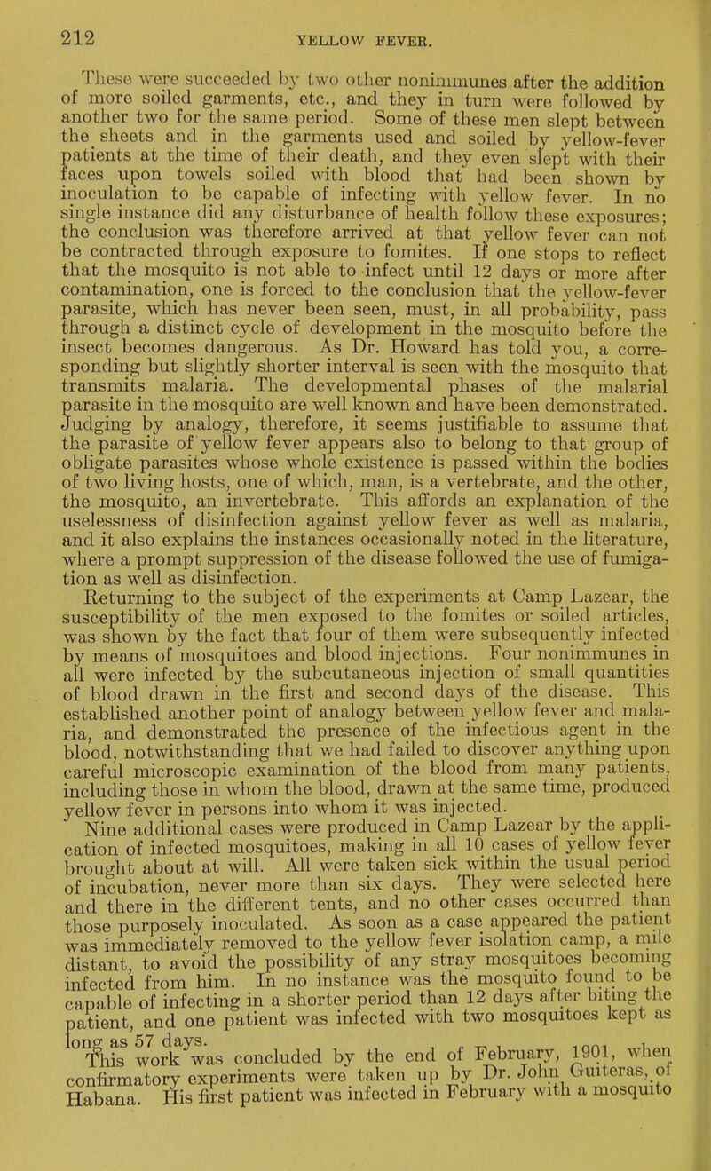 These were succeeded by two other nonimmunes after the addition of more soiled garments, etc., and they in turn were followed by another two for the same period. Some of these men slept between the sheets and in the garments used and soiled by yellow-fever patients at the time of their death, and they even slept with their faces upon towels soiled with blood that had been shown by inoculation to be capable of infecting with yellow fever. In no single instance did any disturbance of health follow these exposures; the conclusion was therefore arrived at that yellow fever can not be contracted through exposure to fomites. If one stops to reflect that the mosquito is not able to infect until 12 days or more after contamination, one is forced to the conclusion that the vellow-fever parasite, which has never been seen, must, in all probability, pass through a distinct cycle of development in the mosquito before the insect becomes dangerous. As Dr. Howard has told you, a corre- sponding but slightly shorter interval is seen with the mosquito that transmits malaria. The developmental phases of the malarial parasite in the mosquito are well known and have been demonstrated. Judging by analogy, therefore, it seems justifiable to assume that the parasite of yellow fever appears also to belong to that group of obligate parasites whose whole existence is passed within the bodies of two living hosts, one of which, man, is a vertebrate, and the other, the mosquito, an invertebrate. This affords an explanation of the uselessness of disinfection against yellow fever as well as malaria, and it also explains the instances occasionally noted in the literature, where a prompt suppression of the disease followed the use of fumiga- tion as well as disinfection. Returning to the subject of the experiments at Camp Lazear, the susceptibility of the men exposed to the fomites or soiled articles, was sliown by the fact that four of them were subsequently infected by means of mosquitoes and blood injections. Four nonimmunes in all were infected by the subcutaneous injection of small quantities of blood drawn in the first and second days of the disease. This established another point of analogy between yellow fever and mala- ria, and demonstrated the presence of the infectious agent in the blood, notwithstanding that we had failed to discover anything upon careful microscopic examination of the blood from many patients, including those in whom the blood, drawn at the same time, produced yellow fever in persons into whom it was injected. Nine additional cases were produced in Camp Lazear by the appli- cation of infected mosquitoes, making in all 10 cases of yellow fever brought about at will. All were taken sick within the usual period of incubation, never more than six days. They were selected here and there in the different tents, and no other cases occurred than those purposely inoculated. As soon as a case appeared the patient was immediately removed to the yellow fever isolation camp, a mile distant, to avoid the possibility of any stray mosquitoes becoming infected from him. In no instance was the mosquito found to be capable of infecting in a shorter period than 12 days after biting the patient, and one patient was infected with two mosquitoes kept as °¥liisS work ywas concluded by the end of February, 1901, when confirmatory experiments were taken up by Dr. John Guiteras,d Habana His first patient was infected in February with a mosquito