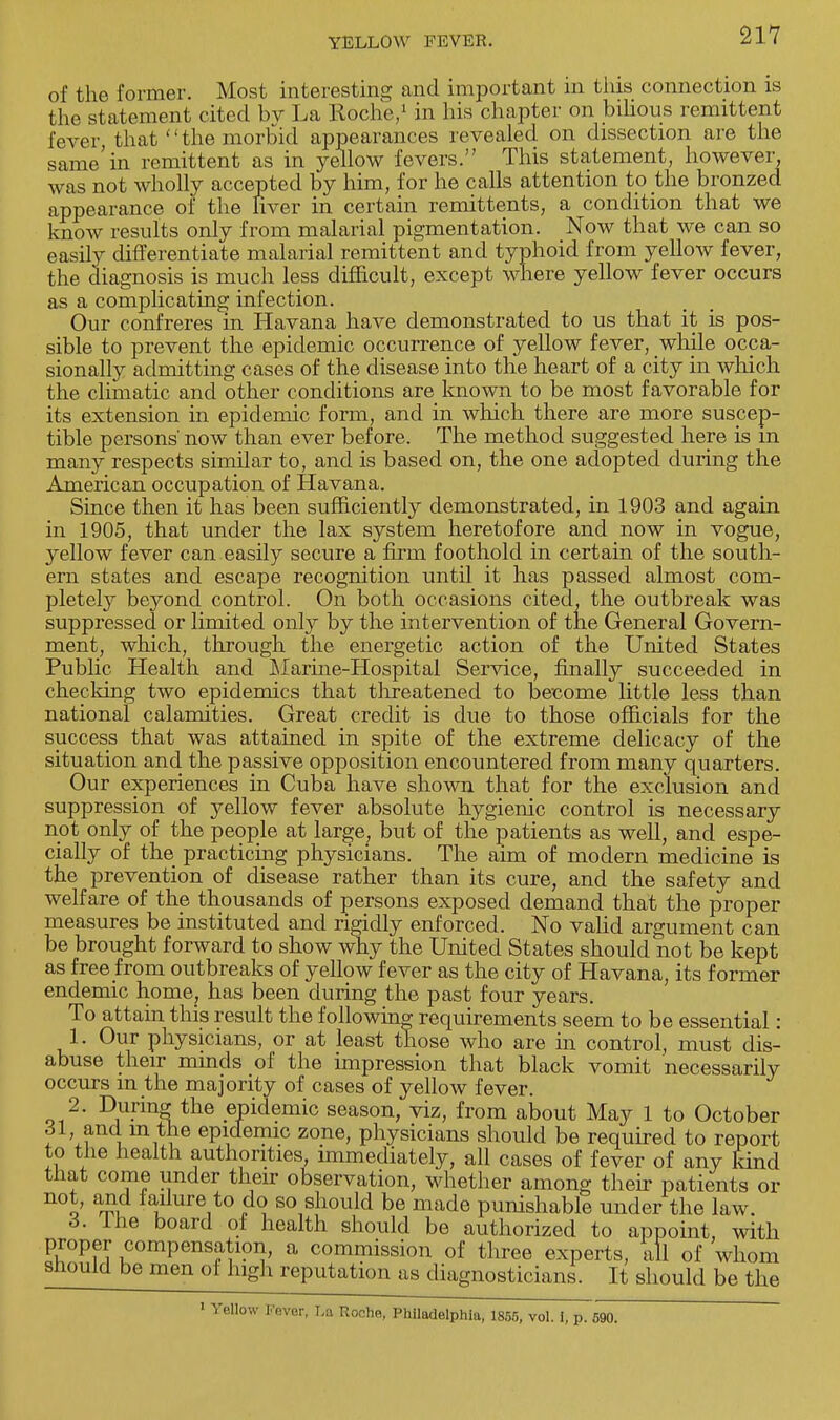 of the former. Most interesting and important in this connection is the statement cited bv La Roche/ in his chapter on bilious remittent fever, that the morbid appearances revealed on dissection are the same'in remittent as in yellow fevers. This statement, however, was not wholly accepted by him, for he calls attention to the bronzed appearance of the Fiver in certain remittents, a condition that we know results only from malarial pigmentation. Now that we can so easily differentiate malarial remittent and typhoid from yellow fever, the diagnosis is much less difficult, except where yellow fever occurs as a complicating infection. Our confreres in Havana have demonstrated to us that it is pos- sible to prevent the epidemic occurrence of yellow fever, while occa- sionally admitting cases of the disease into the heart of a city in which the climatic and other conditions are known to be most favorable for its extension in epidemic form, and in which there are more suscep- tible persons' now than ever before. The method suggested here is m many respects similar to, and is based on, the one adopted during the American occupation of Havana. Since then it has been sufficiently demonstrated, in 1903 and again in 1905, that under the lax system heretofore and now in vogue, yellow fever can easily secure a firm foothold in certain of the south- ern states and escape recognition until it has passed almost com- pletely beyond control. On both occasions cited, the outbreak was suppressed or limited only by the intervention of the General Govern- ment, which, through the energetic action of the United States Public Health and Marine-Hospital Service, finally succeeded in checking two epidemics that threatened to become little less than national calamities. Great credit is due to those officials for the success that was attained in spite of the extreme delicacy of the situation and the passive opposition encountered from many quarters. Our experiences in Cuba have shown that for the exclusion and suppression of yellow fever absolute hygienic control is necessary not only of the people at large; but of the patients as well, and espe- cially of the practicing physicians. The aim of modern medicine is the prevention of disease rather than its cure, and the safety and welfare of the thousands of persons exposed demand that the proper measures be instituted and rigidly enforced. No valid argument can be brought forward to show why the United States should not be kept as free from outbreaks of yellow fever as the city of Havana, its former endemic home, has been during the past four years. To attain this result the following requirements seem to be essential: 1. Our physicians, or at least those who are in control, must dis- abuse their minds of the impression that black vomit necessarily occurs m the majority of cases of yellow fever. 2. During the epidemic season, viz, from about May 1 to October 31, and m the epidemic zone, physicians should be required to report to the health authorities, immediately, all cases of fever of any kind that come under their observation, whether among their patients or not, and failure to do so should be made punishable under the law. 3. Ihe board of health should be authorized to appoint, with proper compensation, a commission of three experts, all of whom should be men of high reputation as diagnosticians. It should be the 1 Yellow J,ever. T-a Roche, Philadelphia, 1855, vol. 1, p. 590.