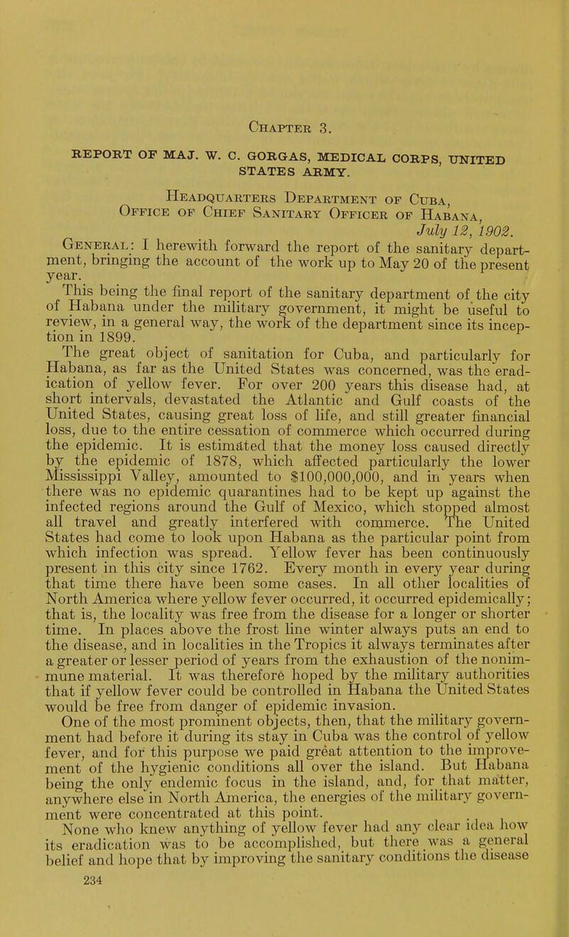 Chapter 3. REPORT OF MA J. W. C. GORGAS, MEDICAL CORPS, UNITED states army. Headquarters Department of Cuba, Office of Chief Sanitary Officer of Habana, July 12, 1902. General: I herewith forward the report of the sanitary depart- ment, bringing the account of the work up to May 20 of the present year. This being the final report of the sanitary department of the city of Habana under the military government, it might be useful to review, in a general way, the work of the department since its incep- tion in 1899. The great object of sanitation for Cuba, and particularly for Habana, as far as the United States was concerned, was the erad- ication of yellow fever. For over 200 years this disease had, at short intervals, devastated the Atlantic and Gulf coasts of the United States, causing great loss of life, and still greater financial loss, due to the entire cessation of commerce which occurred during the epidemic. It is estimated that the money loss caused directly by the epidemic of 1878, which affected particularly the lower Mississippi Valley, amounted to $100,000,000, and in years when there was no epidemic quarantines had to be kept up against the infected regions around the Gulf of Mexico, which stopped almost all travel and greatly interfered with commerce. The United States had come to look upon Habana as the particular point from which infection was spread. Yellow fever has been continuously present in this city since 1762. Every month in every year during that time there have been some cases. In all other localities of North America where yellow fever occurred, it occurred epidemically; that is, the locality was free from the disease for a longer or shorter time. In places above the frost line winter always puts an end to the disease, and in localities in the Tropics it always terminates after a greater or lesser period of years from the exhaustion of the nonim- mune material. It was therefore hoped by the military authorities that if yellow fever could be controlled in Habana the United States would be free from danger of epidemic invasion. One of the most prominent objects, then, that the military govern- ment had before it during its stay in Cuba was the control of yellow fever, and for this purpose we paid great attention to the improve- ment of the hygienic conditions all over the island. But Habana being the only endemic focus in the island, and, for that matter, anywhere else in North America, the energies of the military govern- ment were concentrated at this point. None who knew anything of yellow fever had any clear idea how its eradication was to be accomplished, but there was a general belief and hope that by improving the sanitary conditions the disease