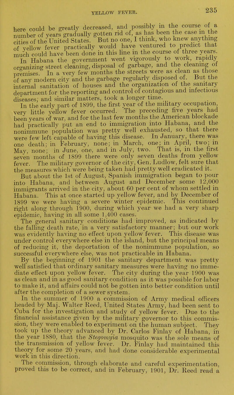 here could be greatly decreased, and possibly in the course of a number of year! gradually gotten rid of as has been the case m the Ss of the United States. But no one, I think, who knew anything of vellow fever practically would have ventured to predict that much could have been done in this line in the course of three years. In Habana the government went vigorously to work, rapidly organizing street cleaning, disposal of garbage, and the cleaning oi premises In a very few months the streets were as clean as those of any modern city and the garbage regularly disposed of. But the internal sanitation of houses and the organization of the sanitary department for the reporting and control of contagious and infectious diseases, and similar matters, took a longer time. In the early part of 1899, the first year of the military occupation, very little yellow fever occurred. The preceding five years had been years of war, and for the last few months the American blockade had practically put an end to immigration into Habana, and the nonimmune population was pretty well exhausted, so that there were few left capable of having this disease. In January, there was one death; in February, none; in March, one; in April, two; m May, none; in June, one, and in July, two. That is, in the first seven months of 1899 there were only seven deaths from yellow fever. The military governor of the city, Gen. Ludlow, felt sure that the measures which were being taken had pretty well eradicated it. But about the 1st of August, Spanish immigration began to pour into Habana, and between August and December some 12,000 immigrants arrived in the city, about 60 per cent of whom settled in Habana. This at once started up yellow fever, and by December of 1899 we were having a severe winter epidemic. This continued right along through 1900, during which year we had a very sharp epidemic, having in all some 1,400 cases. The general sanitary conditions had improved, as indicated by the falling death rate, in a very satisfactory manner; but our work was evidently having no effect upon yellow fever. This disease was under control everywhere else in the island, but the principal means of reducing it, the deportation of the nonimmune population, so successful everywhere else, was not practicable in Habana. By the beginning of 1901 the sanitary department was pretty well satisfied that ordinary sanitary measures were having no imme- diate effect upon yellow fever. The city during the year 1900 was as clean and in as good sanitary condition as it was possible for labor to make it, and affairs could not be gotten into better condition until after the completion of a sewer system. In the summer of 1900 a commission of Army medical officers headed by Maj. Walter Reed, United States Army, had been sent to Cuba for the investigation and study of yellow fever. Due to the financial assistance given by the military governor to this commis- sion, they were enabled to experiment on the human subject. They took up the theory advanced by Dr. Carlos Finlay of Habana, in the year 1880, that the Stegomyia mosquito was the sole means of the transmission of yellow fever. Dr. Finlay had maintained this theory for some 20 years, and had done considerable experimental work in this direction. The commission, through elaborate and careful experimentation, proved this to be correct, and in February, 1901, Dr. Reed read a