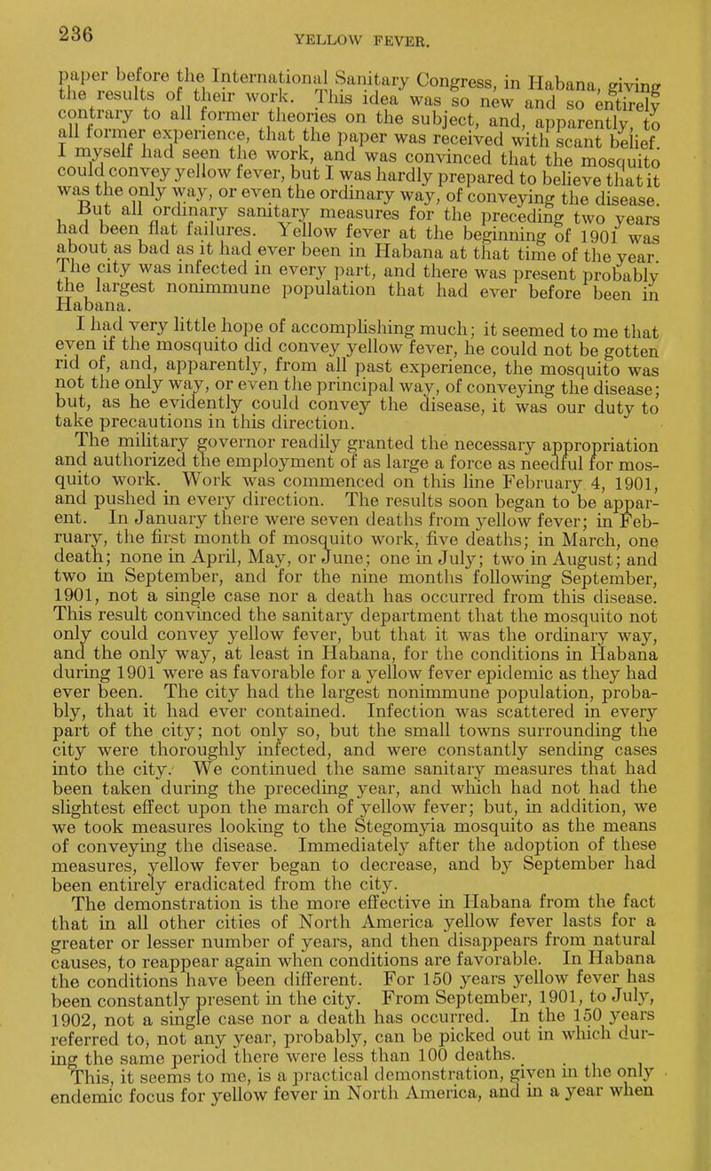 YELLOW FEVER. paper before the International Sanitary Congress, in Habana, giving the results of their work. This idea was so new and so entire^ contrary to all former theories on the subject, and, apparently, to all former experience, that the paper was received with scant bdief 1 myself had seen the work, and was convinced that the mosquito could convey yellow fever, but I was hardly prepared to believe that it was the only way, or even the ordinary way, of conveying the disease. u a£ n1'?1^ samtary measures for the preceding two years had been flat failures. Yellow fever at the beginning of 1901 was about as bad as it had ever been in Habana at that time of the year 1 he city was infected m every part, and there was present probably the largest nommmune population that had ever before been in Habana. I had very little hope of accomplishing much; it seemed to me that even if the mosquito did convey yellow fever, he could not be gotten rid of, and, apparently, from all past experience, the mosquito was not the only way, or even the principal way, of conveying the disease; but, as he evidently could convey the disease, it was our duty to take precautions in this direction. The military governor readily granted the necessary appropriation and authorized the employment of as large a force as needful for mos- quito work. Work was commenced on this line February 4, 1901, and pushed in every direction. The results soon began to be appar- ent. In January there were seven deaths from yellow fever; in Feb- ruary, the first month of mosquito work, five deaths; in March, one death; none in April, May, or June; one in July; two in August; and two in September, and for the nine months following September, 1901, not a single case nor a death has occurred from this disease. This result convinced the sanitary department that the mosquito not only could convey yellow fever, but that it was the ordinary way, and the only way, at least in Habana, for the conditions in Habana during 1901 were as favorable for a yellow fever epidemic as they had ever been. The city had the largest nonimmune population, proba- bly, that it had ever contained. Infection was scattered in every part of the city; not only so, but the small towns surrounding the city were thoroughly infected, and were constantly sending cases into the city. We continued the same sanitary measures that had been taken during the preceding year, and which had not had the slightest effect upon the march of yellow fever; but, in addition, we we took measures looking to the Stegonryia mosquito as the means of conveying the disease. Immediately after the adoption of these measures, yellow fever began to decrease, and by September had been entirely eradicated from the city. The demonstration is the more effective in Habana from the fact that in all other cities of North America yellow fever lasts for a greater or lesser number of years, and then disappears from natural causes, to reappear again when conditions are favorable. In Habana the conditions have been different. For 150 years yellow fever has been constantly present in the city. From September, 1901, to July, 1902, not a single case nor a death has occurred. In the 150 years referred to, not any year, probably, can be picked out in which dur- ing the same period there were less than 100 deaths. This, it seems to me, is a practical demonstration, given m the only endemic focus for yellow fever in North America, and in a year when