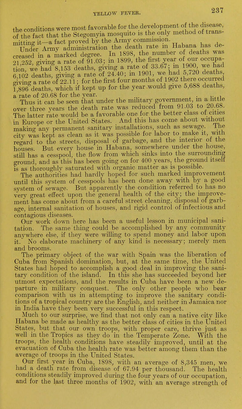 the conditions were most favorable for the development of the disease, of the fact that the Stegomyia mosquito is the only method of trans- mitting it—a fact proved by the Army commission. Under Army administration the death rate in Habana has de- creased in a marked degree. In 1898, the number of deaths was 21 252, giving a rate of 91.03; in 1899, the first year o our occupa- tion, we had 8,153 deaths, giving a rate of 33.67: in 1900 we had 6 102 deaths, giving a rate of 24.40; m 1901, we had 5,720 deaths gWhig a rateof22.fl; for the first four months of 1902 there occurred 1,896 deaths, which if kept up for the year would give 5,688 deaths, a rate of 20.68 for the year. . Thus it can be seen that under the military government in a little over three years the death rate was reduced from 91.03 to 2U.b8. The latter rate would be a favorable one for the better class of cities in Europe or the United States. And this has come about without making any permanent sanitary installations, such as sewage. Ine city was kept as clean as it was possible for labor to make it, with regard to the streets, disposal of garbage, and the interior ot the houses. But every house in Habana, somewhere under the house, still has a cesspool, the flow from which sinks into the surrounding ground, and as this has been going on for 400 years, the ground itself is as thoroughly saturated with organic matter as is possible. The authorities had hardly hoped for such marked improvement until this system of cesspools has been done away with by a good system of sewage. But apparently the condition referred to has no very great effect upon the general health of the city; the improve- ment has come about from a careful street cleaning, disposal of garb- age, internal sanitation of houses, and rigid control of infectious and contagious diseases. Our work down here has been a useful lesson in municipal sani- tation. The same thing could be accomplished by any community anywhere else, if they were willing to spend money and labor upon it. No elaborate machinery of any kind is necessary; merely men and brooms. The primary object of the war with Spain was the liberation of Cuba from Spanish domination, but, at the same time, the United States had hoped to accomplish a good deal in improving the sani- tary condition of the island. In this she has succeeded beyond her utmost expectations, and the results in Cuba have been a new de- parture in military conquest. The only other people who bear comparison with us in attempting to improve the sanitary condi- tions of a tropical country are the English, and neither in Jamaica nor in India have they been very successful in this respect. Much to our surprise, we find that not only can a native city like Habana be made as healthy as the better class of cities in the United States, but that our own troops, with proper care, thrive just as well in the Tropics as they do in the Temperate Zone. With the troops, the health conditions have steadily improved, until at the evacuation of Cuba the health rate was better among them than the average of troops in the United States. Our first year in Cuba, 1898, with an average of 8,345 men, we had a death rate from disease of 67.94 per thousand. The health conditions steadily improved during the four years of our occupation, and for the last three months of 1902, with an average strength of