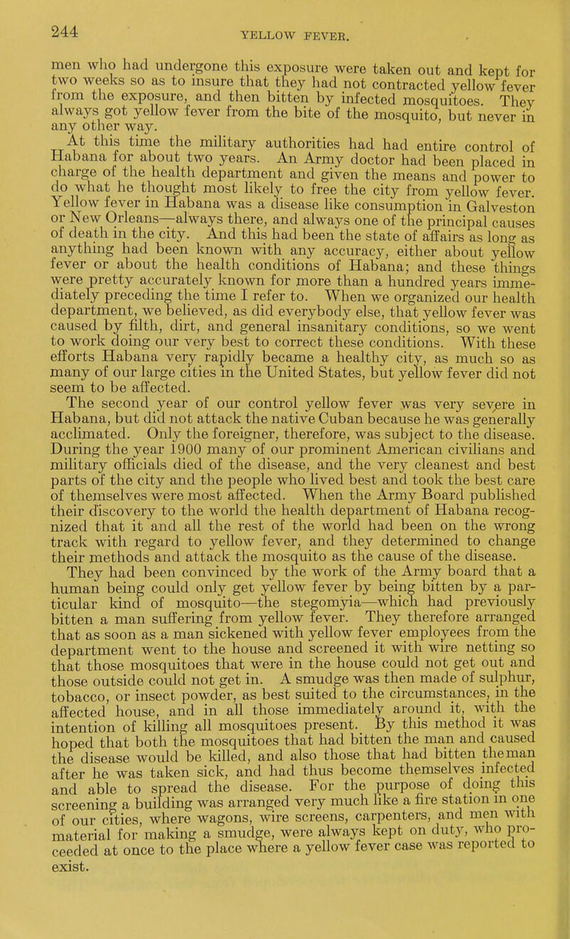 men who had undergone this exposure were taken out and kept for two weeks so as to insure that they had not contracted yellow fever irom the exposure, and then bitten by infected mosquitoes Thev always got yellow fever from the bite of the mosquito, but never in any other way. At this time the military authorities had had entire control of Habana for about two years. An Army doctor had been placed in charge of the health department and given the means and power to do what he thought most likely to free the city from yellow fever. Yellow fever in Habana was a disease like consumption in Galveston or New Orleans—always there, and always one of the principal causes of death in the city. And this had been the state of affairs as long as anything had been known with any accuracy, either about yellow fever or about the health conditions of Habana; and these things were pretty accurately known for more than a hundred years imme- diately preceding the time I refer to. When we organized our health department, we believed, as did everybody else, that yellow fever was caused by filth, dirt, and general insanitary conditions, so we went to work doing our very best to correct these conditions. With these efforts Habana very rapidly became a healthy city, as much so as many of our large cities m the United States, but yellow fever did not seem to be affected. The second year of our control yellow fever was very severe in Habana, but did not attack the native Cuban because he was generally acclimated. Only the foreigner, therefore, was subject to the disease. During the year 1900 many of our prominent American civilians and military officials died of the disease, and the very cleanest and best parts of the city and the people who lived best and took the best care of themselves were most affected. When the Army Board published their discovery to the world the health department of Habana recog- nized that it and all the rest of the world had been on the wrong track with regard to yellow fever, and they determined to change their methods and attack the mosquito as the cause of the disease. They had been convinced by the work of the Army board that a human being could only get yellow fever by being bitten by a par- ticular kind of mosquito—the stegomyia—which had previously bitten a man suffering from yellow fever. They therefore arranged that as soon as a man sickened with yellow fever employees from the department went to the house and screened it with wire netting so that those mosquitoes that were in the house could not get out and those outside could not get in. A smudge was then made of sulphur, tobacco, or insect powder, as best suited to the circumstances, in the affected house, and in all those immediately around it, with the intention of killing all mosquitoes present. By this method it was hoped that both the mosquitoes that had bitten the man and caused the disease would be killed, and also those that had bitten the man after he was taken sick, and had thus become themselves infected and able to spread the disease. For the purpose of doing this screening a building was arranged very much like a fire station in one of our cities, where wagons, wire screens, carpenters, and men witn material for making a smudge, were always kept on duty, who pro- ceeded at once to the place where a yellow fever case was reported to exist.