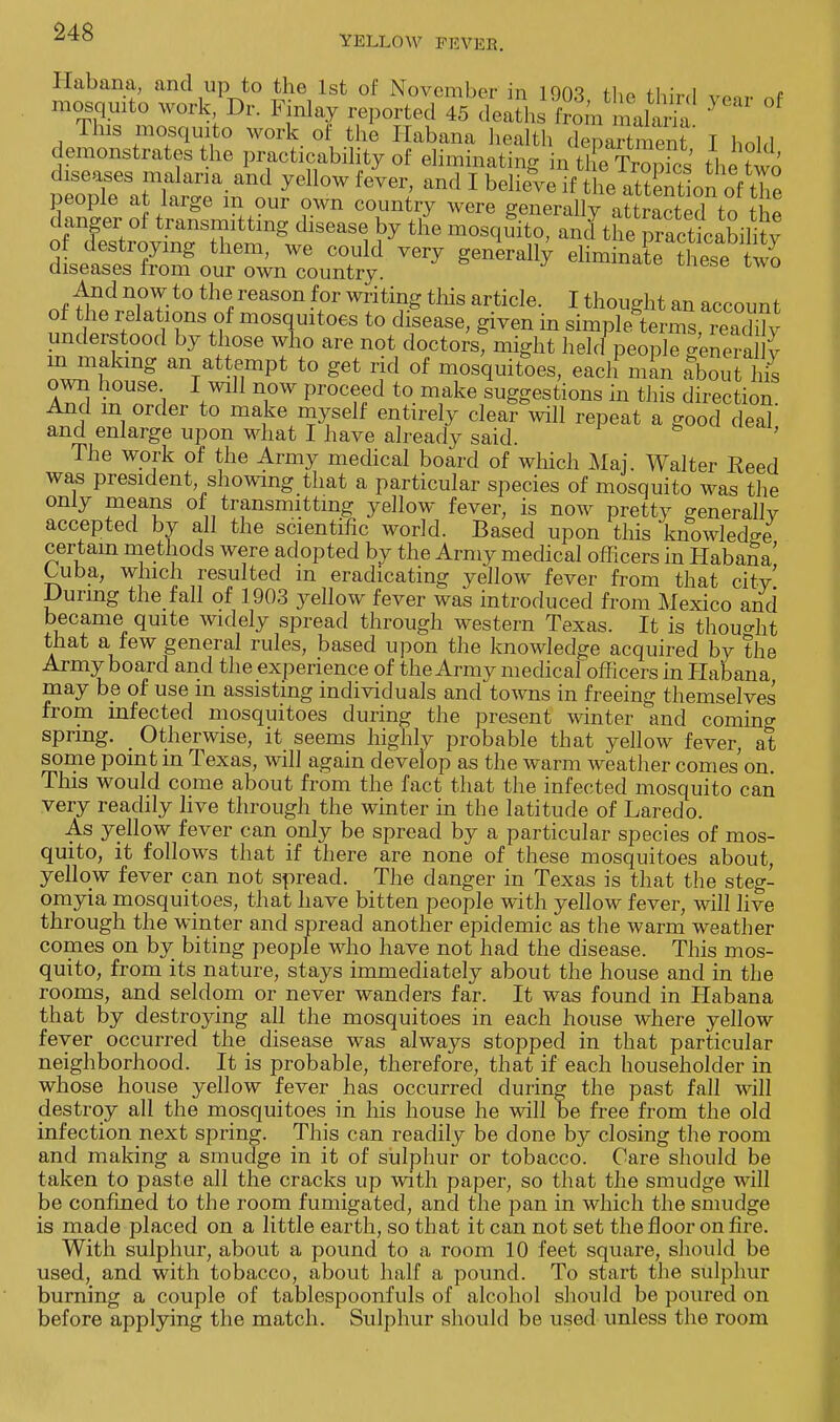 Habana, and up to the 1st of November in ions u,„ +i • i mosquito work Dr. Finlay repor^^a^] fro'm m ah na ** °f This mosquito work of the Habana health department I hold demonstrates the practicability of eliminating in tl e TrS the two diseases malaria and yellow fever, and I believe ifThe aZtonof the people at large m our own country were generally aSted to the danger of transmitting disease by the mosqffito, and the. pScabilitv of destroying them, we could very generally eliminaL ?hese ^ diseases from our own country. nt ^d~i°T-t0 th% reaS°n 5)r Writi?£tMs article- 1 thought an account of the relations of mosquitoes to disease, given in simple terms, rea< K understood by those who are not doctors, might held people genera y in making an attempt to get rid of mosquitoes, eacli man about hZ own house I will now proceed to make suggestions in this direction And m order to make myself entirely clear will repeat a good deal' and enlarge upon what I have already said. The work of the Army medical board of which Maj. Walter Reed was president, showing that a particular species of mosquito was the only means of transmitting yellow fever, is now pretty general!v accepted by all the scientific world. Based upon this knowledge certain methods were adopted by the Army medical officers in Habana' Cuba, which resulted m eradicating yellow fever from that city' During the fall of 1903 yellow fever was introduced from Mexico and became quite widely spread through western Texas. It is thought that a few general rules, based upon the knowledge acquired by the Army board and the experience of the Army medical officers in Plabana may be of use m assisting individuals and towns in freeing themselves from infected mosquitoes during the present winter and coming spring. _ Otherwise, it seems highly probable that yellow fever, at some point in Texas, will again develop as the warm weather comes on. This would come about from the fact that the infected mosquito can very readily live through the winter in the latitude of Laredo. As yellow fever can only be spread by a particular species of mos- quito, it follows that if there are none of these mosquitoes about, yellow fever can not spread. The danger in Texas is that the steg- omyia mosquitoes, that have bitten people with yellow fever, will live through the winter and spread another epidemic as the warm weather comes on by biting people who have not had the disease. This mos- quito, from its nature, stays immediately about the house and in the rooms, and seldom or never wanders far. It was found in Habana that by destroying all the mosquitoes in each house where yellow fever occurred the disease was always stopped in that particular neighborhood. It is probable, therefore, that if each householder in whose house yellow fever has occurred during the past fall will destroy all the mosquitoes in his house he will be free from the old infection next spring. This can readily be done by closing the room and making a smudge in it of sulphur or tobacco. Care should be taken to paste all the cracks up with paper, so that the smudge will be confined to the room fumigated, and the pan in which the smudge is made placed on a little earth, so that it can not set the floor on fire. With sulphur, about a pound to a room 10 feet square, should be used, and with tobacco, about half a pound. To start the sulphur burning a couple of tablespoonfuls of alcohol should be poured on before applying the match. Sulphur should be used unless the room